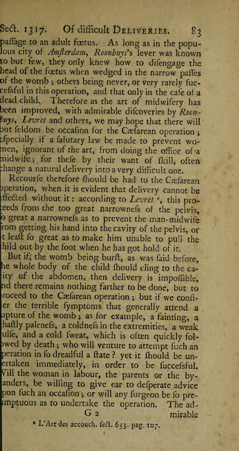 paffage to an adult fcetus. As long as in the popu¬ lous city of Awjierdam, Roonhuys9s lever was known to but lew, they only knew how to dilengage the head of the foetus when wedged in the narrow paffes of the womb ; others being never, or very rarely fuc- cefsful in this operation, and that only in the cafe of a dead child. 1 heretore as the art of midwifery has been improved, with admirable difcoveries by Roon- huys, Levret and others, we may hope that there will aut feldom be occafion for the Caefarean operation ; Specially if a falutary law be made to prevent wo- nen, ignorant of the art, from doing the office of'a n id wife; for thefe by their want of fkill, often -hange a natural delivery into a very difficult one. Recourfe therefore fhould be had to the Caefarean )peration, when it is evident that delivery cannot be ffiedled without it: according to Levret e, this pro¬ ceeds from the too great narrownefs of the pelvis, b great a narrownefs as to prevent the man-midwife rom getting his hand into the cavity of the pelvis, or t lead fo great as to make him unable to pull the hild out by the foot when he has got hold of it. But if, the womb being burft, as was faid before, he whole body of the child fhould cling to the ca- ity of the abdomen, then delivery is impoffible, nd there remains nothing farther to be done, but to roceed to the Caefarean operation ; but if we conf¬ er the terrible fymptoms that generally attend a upture of the womb ; as for example, a fainting, a ;haft!y palenefs, a coldnefs in the extremities, a weak ulfe, and a cold fweat, which is often quickly fol- )wed by death; who will venture to attempt fuch an peration in fo dreadful a date ? yet it fhould be un- ertaken immediately, in order to be fuccefsful. Vi\l the woman in labour, the parents or the by- anders, be willing to give ear to defperate. advice pon fuch an occafion ^ or will any furgeon be fo pre- imptuous as to undertake the operation. The ad- G 2 mirable e L’Artdes accouch. fed. 653- pag.107.