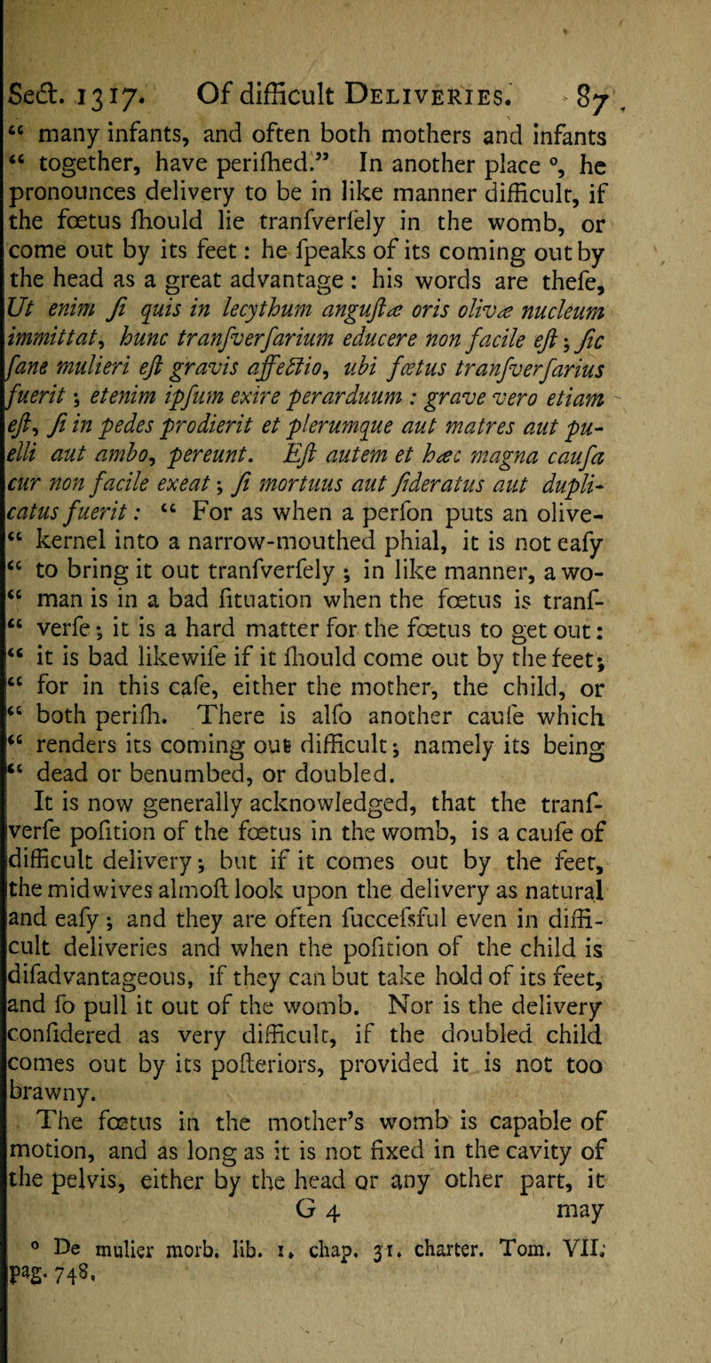 “ many infants, and often both mothers and infants “ together, have periffied.” In another place °, he pronounces delivery to be in like manner difficult, if the foetus fhould lie tranfverfely in the womb, or come out by its feet: he fpeaks of its coming out by the head as a great advantage : his words are thefe, Ut enim fi quis in 'lecythum angufta oris oliva nucleum immittat, hunc tranfverfarium educere non facile eft; fic fane mulieri eft gravis ajfediio, ubi foetus tranfverfarius fuerit; etenim ipfum exire perarduum : grave vero etiam eft, ft in pedes prodierit et plerumque aut matres aut pu- elli aut ambo, pereunt. Eft autem et heec magna caufa cur non facile exeat \ ft mortuus aut fideratus aut dupli- catus fuerit: “ For as when a perfon puts an olive- “ kernel into a narrow-mouthed phial, it is not eafy <c to bring it out tranfverfely ; in like manner, awo- “ man is in a bad fituation when the foetus is tranf- “ verfe; it is a hard matter for the fcetus to get out: “ it is bad likewife if it fhould come out by the feet; <c for in this cafe, either the mother, the child, or <c both periffi. There is alfo another caufe which renders its coming out difficult; namely its being ct dead or benumbed, or doubled. It is now generally acknowledged, that the tranf- iverfe pofition of the foetus in the womb, is a caufe of difficult delivery; but if it comes out by the feet, the midwives almoftlook upon the delivery as natural and eafy; and they are often fuccefsful even in diffi¬ cult deliveries and when the pofition of the child is difadvantageous, if they can but take hold of its feet, and fo pull it out of the womb. Nor is the delivery confidered as very difficult, if the doubled child comes out by its poileriors, provided it is not too brawny. The foetus in the mother’s womb is capable of motion, and as long as it is not fixed in the cavity of the pelvis, either by the head or any other part, it G 4 may 0 De mulier morb. lib. i. chap, 31. charter. Tom. VII; P*2- 74S.