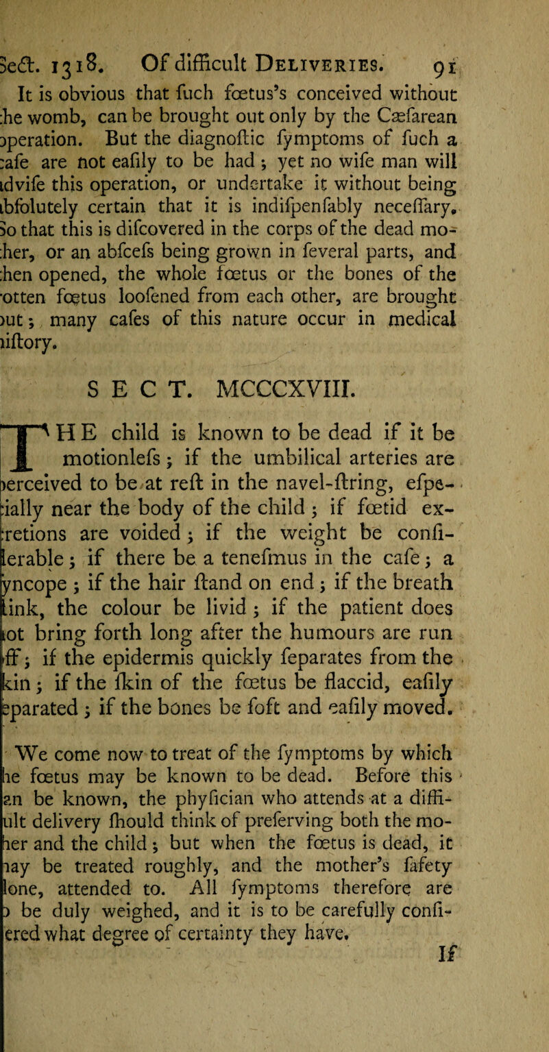 It is obvious that fuch foetus’s conceived without :he womb, can be brought out only by the Csefarean operation. But the diagnoftic fymptoms of fuch a :afe are not eafily to be had ; yet no wife man will tdvife this operation, or undertake it without being ibfblutely certain that it is indifpenfably neceffary, 50 that this is difcovered in the corps of the dead mo- :her, or an abfcefs being grown in feveral parts, and :hen opened, the whole foetus or the bones of the •otten foetus loofened from each other, are brought >ut; many cafes of this nature occur in medical liftory. SECT. MCCCXVIII. plTA H E child is known to be dead if it be JL motionlefs; if the umbilical arteries are >erceived to be at reft in the navel-ftring, efpe- :ially near the body of the child ; if foetid ex- :retions are voided ; if the weight be confi- lerable; if there be a tenefmus in the cafe; a yncope ; if the hair ftand on end; if the breath link, the colour be livid ; if the patient does lot bring forth long after the humours are run Iff j if the epidermis quickly feparates from the cin; if the fkin of the foetus be flaccid, eafily eparated ; if the bones be foft and eafily moved. We come now to treat of the fymptoms by which be foetus may be known to be dead. Before this j an be known, the phyfician who attends at a difli- ult delivery fliould think of preferving both the mo- ber and the child ; but when the foetus is dead, it lay be treated roughly, and the mother’s flvfety lone, attended to. All fymptoms therefore are 1 be duly weighed, and it is to be carefully confl- eredwhat degree of certainty they have. If