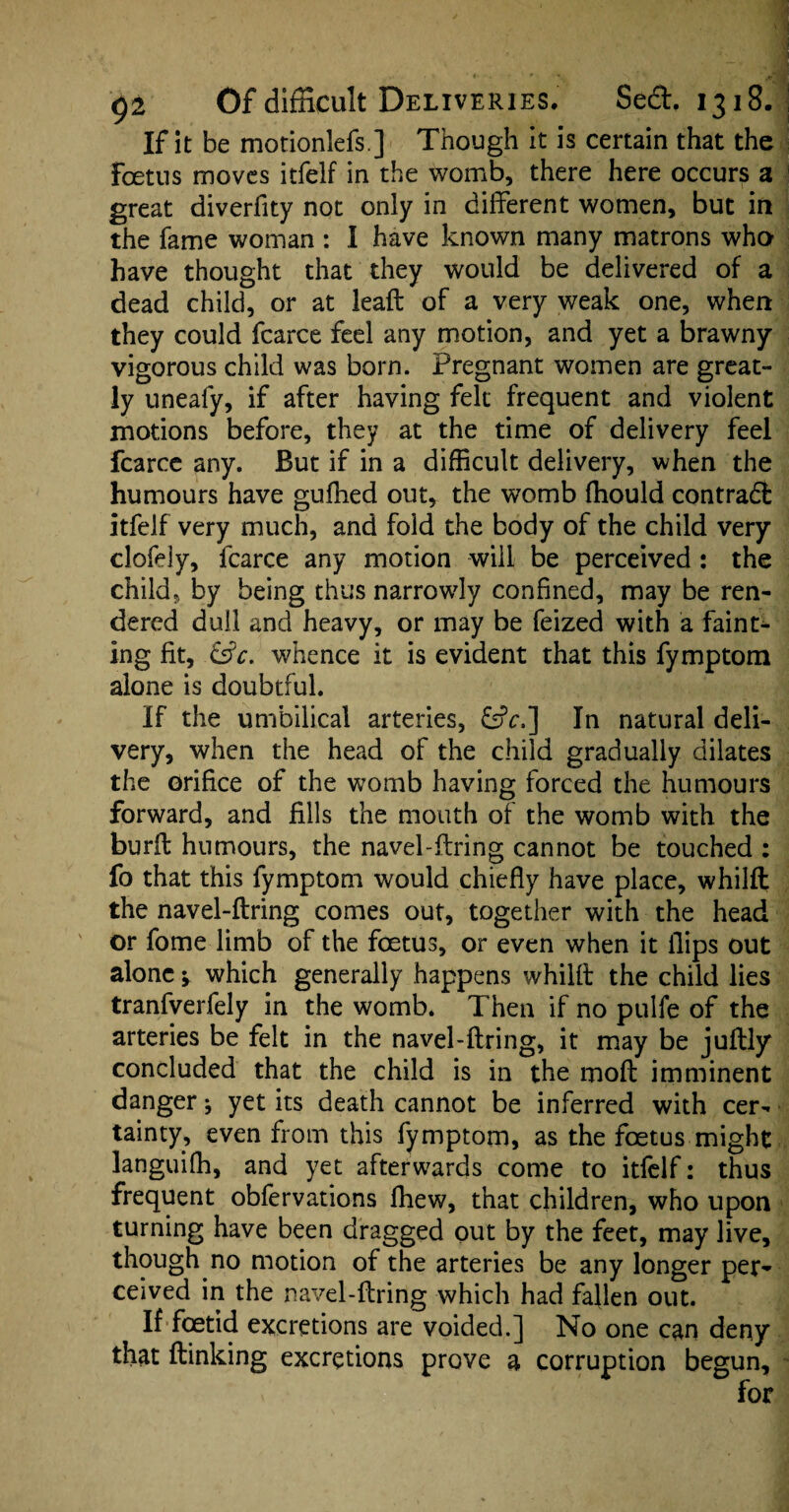 If it be motionlefs] Though it is certain that the Foetus moves itfelf in the womb, there here occurs a great diverfity not only in different women, but in the fame woman : I have known many matrons who have thought that they would be delivered of a dead child, or at leaft of a very weak one, when they could fcarce feel any motion, and yet a brawny vigorous child was born. Pregnant women are great¬ ly uneafy, if after having felt frequent and violent motions before, they at the time of delivery feel fcarce any. But if in a difficult delivery, when the humours have gufhed out, the womb fhould contract itfelf very much, and fold the body of the child very clofely, fcarce any motion will be perceived: the child, by being thus narrowly confined, may be ren¬ dered dull and heavy, or may be feized with a faint¬ ing fit, &c. whence it is evident that this fymptom alone is doubtful. If the umbilical arteries, &V,] In natural deli¬ very, when the head of the child gradually dilates the orifice of the womb having forced the humours forward, and fills the mouth of the womb with the burff humours, the navel-ffring cannot be touched : fo that this fymptom would chiefly have place, whilft the navel-ffring comes out, together with the head or fome limb of the foetus, or even when it flips out alone •> which generally happens whilft the child lies tranfverfely in the womb. Then if no pulfe of the arteries be felt in the navel-ffring, it may be juftly concluded that the child is in the moft imminent danger ^ yet its death cannot be inferred with cer¬ tainty, even from this fymptom, as the foetus might languifh, and yet afterwards come to itfelf: thus frequent obfervations fhew, that children, who upon turning have been dragged out by the feet, may live, though no motion of the arteries be any longer per¬ ceived in the navel-ffring which had fallen out. If foetid excretions are voided.] No one can deny that ftinking excretions prove a corruption begun, for