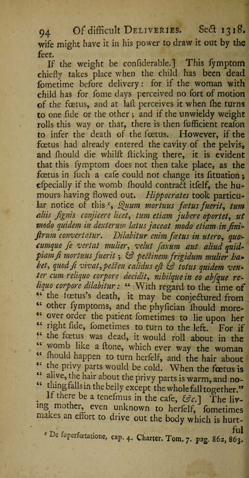 wife might have it in his power to draw it out by the feet. If the weight be confiderable.] This fymptom chiefly takes place when the child has been dead fometime before delivery: for if the woman with child has for feme days perceived no fort of motion of the foetus, and at laft perceives it when flie turns to one fide or the other ; and if the unwieldy weight rolls this way or that, there is then fufficient reafon to infer the death of the foetus. However, if the foetus had already entered the cavity of the pelvis, and fhould die whilft flicking there, it is evident that this fymptom does not then take place, as the foetus in fuch a cafe could not change its fltuation; efpecially if the womb fhould contract itfelf, the hu- mours having flowed out. Hippocrates took particu¬ lar notice of this c, Quum mortuus feetus fuerit9 turn aliis ftgnis conjicere licet, turn etiam jubere oportet, ut modo quidem in dexterum latusjaceat modo etiam infini- ftrum convert at ur. Dilabitur enim feetus in utero, quo- cumque fe vert at mulier, velut faxum aut aliud quid- piamfi mortuus fuerit % & peclinem frigidum mulier ha- bet, quod fi vivat^petten calidus eft & tot us quide?n ven¬ ter cum reliquo corpore decidit, nihilque in eo abfque re- liquo corpore dilabitur: “ With regard to the time of u the loetus’s death, it may be conjedtured from “ other fymptoms, and the phyfician ffiould more- over order the patient fometimes to lie upon her “ right fide, fometimes to turn to the left. For if the feetus was dead, it would roll about in the womb like a ftone, which ever way the woman “ fliould happen to turn herfelf, and the hair about “ the privy parts would be cold. When the feetus is a)\ve,^ie a^out the privy parts is warm, and no- “ pingfalls in the belly except the whole fall together.” . ff there be a tenefmus in the cafe, &V.] The liv¬ ing mother, even unknown to herfelf, fometimes makes an effort to drive out the body which is hurt- ' De faperfeetatione, cap. 4. Charter. Tom. 7. pag. 862, 863!