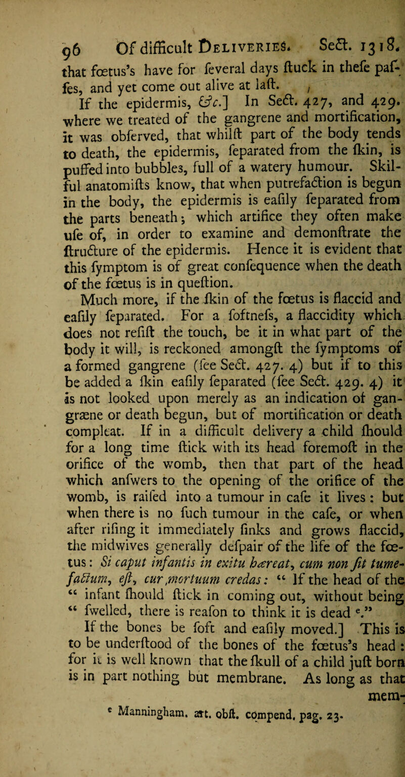 that foetus’s have for feveral days ftuck in thefe paf- fes, and yet come out alive at laft. , If the epidermis, £*.] In Seft. 427> and 4}9- where we treated of the gangrene and mortification, it was obferved, that whilft part of the body tends to death, the epidermis, feparated from the (kin, is puffed into bubbles, full of a watery humour. Skil¬ ful anatomifts know, that when putrefadlion is begun in the body, the epidermis is eafily feparated from the parts beneath; which artifice they often make ufe of, in order to examine and demonftrate the ftru&ure of the epidermis. Hence it is evident that this fymptom is of great confequence when the death of the foetus is in queftion. Much more, if the ikin of the foetus is flaccid and eafily feparated. For a foftnefs, a flaccidity which, does not refill the touch, be it in what part of the body it will, is reckoned amongft the fymptoms of a formed gangrene (fee Seel. 427. 4) but if to this be added a Ikin eafily feparated (fee Sedt. 429. 4) it is not looked upon merely as an indication of gan- graene or death begun, but of mortification or death compkat. If in a difficult delivery a child fhould for a long time flick with its head foremofl in the orifice of the womb, then that part of the head which anfwers to the opening of the orifice of the womb, is railed into a tumour in cafe it lives : but when there is no fuch tumour in the cafe, or when after rifing it immediately finks and grows flaccid, the mid wives generally defpair of the life of the foe¬ tus : Si caput infant is in exitu hareat^ cum non fit tume- faftum, eft^ cur ,mortuum credas: “ If the head of the “ infant fhould flick in coming out, without being “ fweiled, there is reafon to think it is dead e.” If the bones be foft and eafily moved.] This is to be underftood of the bones of the foetus’s head : for ii is well known that the fkull of a child juft born is in part nothing but membrane. As long as that mem- e Manningham. art. obft. compend, pag. 23.