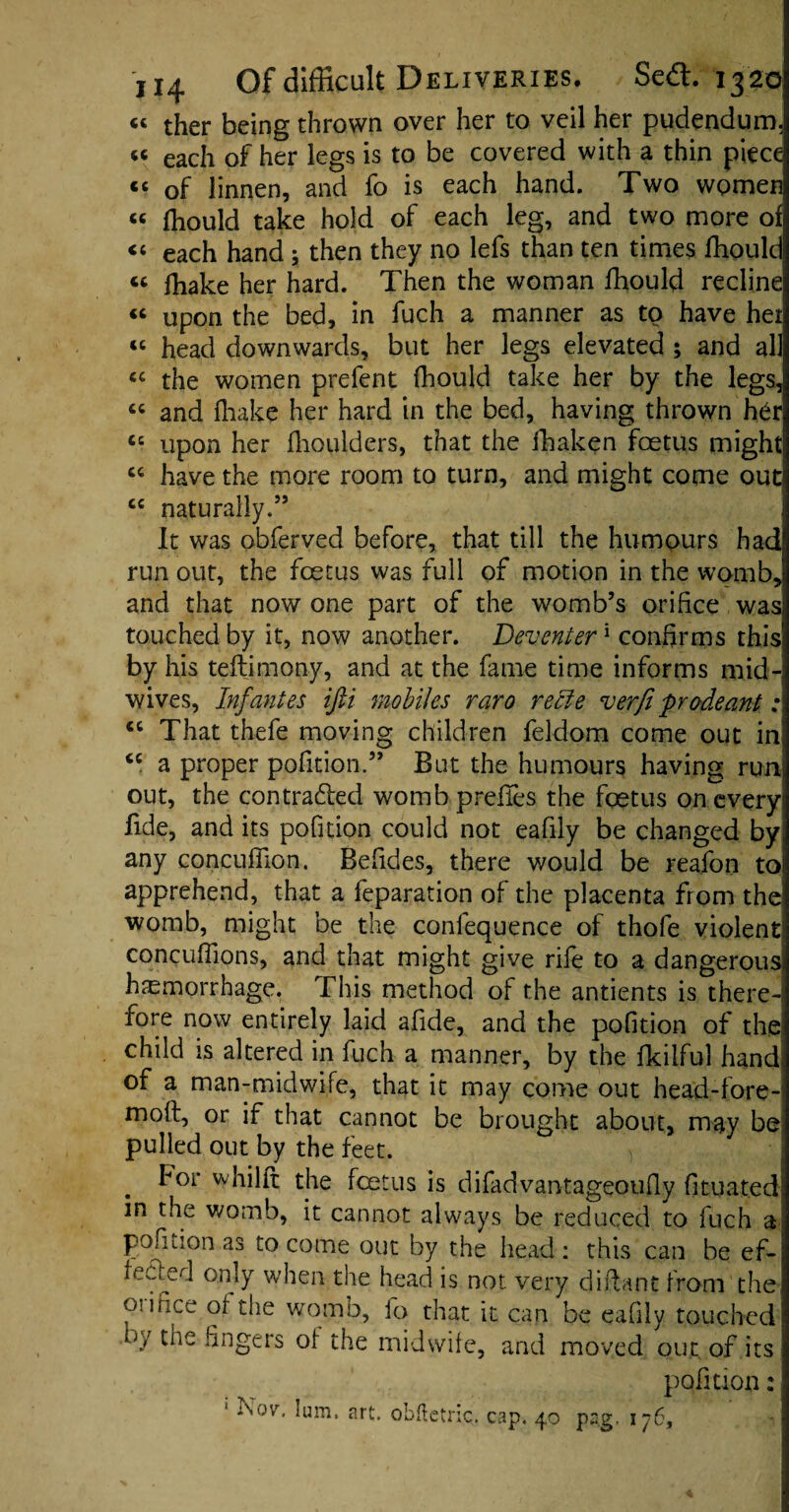 « ther being thrown over her to veil her pudendum, « each of her legs is to be covered with a thin piece cc of linnen, and fo is each hand. Two women « fhould take hold of each leg, and two more of “ each hand ; then they no lefs than ten times fhould « fhake her hard. Then the woman fhould recline “ upon the bed, in fuch a manner as to have het “ head downwards, but her legs elevated ; and all « the women prefent fhould take her by the legs,! “ and fhake her hard in the bed, having thrown her 65 upon her fhoulders, that the fhaken fcetus might 64 have the more room to turn, and might come out cc naturally.55 It was obferved before, that till the humours had run out, the fcetus was full of motion in the womb, and that now one part of the womb’s orifice was touched by it, now another. Deventer1 confirms this by his teflimony, and at the fame time informs mid¬ wives, Infantes ifti mobiles raro recle verfi prodeant: <c That thefe moving children feldom come out in; “ a proper pofition.” But the humours having run, out, the con traded womb p relies the foetus on every; fide, and its pofition could not eafily be changed by any concuffion. Befides, there would be reafon to' apprehend, that a feparation of the placenta from the womb, might be the conlequence of thofe violent! concufiions, and that might give rife to a dangerous haemorrhage. This method of the antients is there¬ fore now entirely laid afide, and the pofition of the child is altered in fuch a manner, by the fkilful hand of a man-midwife, that it may come out head-fore- moft, or if that cannot be brought about, may be pulled out by the feet. For whilft the foetus is difadvantageoufly fituated in the womb, it cannot always be reduced to fuch a pofnion as to come out by the head: this can be ef¬ fected only when the head is not. very d iff ant from the Os irice of the womb, fo that it can be eafily touched W the fingers of the midwife, and moved out. of its pofition: 1 Nov, lum, art. obftetnc. cap. 40 pag, 176,