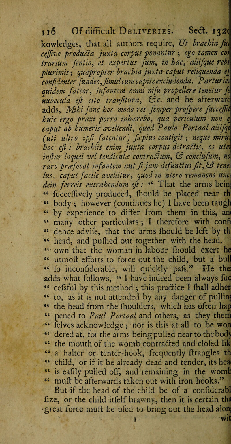 kowledges, that all authors require, Ut brachia fa ceffive produfta juxta corpus ponantur ; ego tamen coj trarium fentio, et expertus fum, in hac, aliifque rebi plurimis *, quapropter brachia juxta caput reliquenda ej confidenter fuadeo,fimulcum capiteexcludenda. Parturie) quidem fate or, infantem omni nifu propellere tenetur fit nubecula eft cito tranjitura, &c, and he afterwarc adds, Mihi fane hoc modo res fiemper profipere fiucceffit huic ergo praxi porro inh&rebo, qua periculum non £ caput ab burner is' avellendi, quod Paulo Por taal aliifiqi (uti ultro ipfi fatentur) fapius contigit; neque mirm hoc eft: hrachiis enim juxta corpus dttraftis, os ute) inftar laquei vel tendicuLc contra ft urn, Cs? conclufium, no raro prafiocat infantem aut fi jam defiunftus fit, & tenei lus, caput facile avellitur, quod in utero remanens unc dein ferrets extrahendum eft: u That the arms bein <c fucceflively produced, fhould be placed near th body •, however (continues he) I have been taugh by experience to differ from them in this, am many other particulars *, I therefore with confi *c dence advife, that the arms fhould be left by th tc head, and pufhed out together with the head. “ own that the woman in labour fhould exert he “ utmoft efforts to force out the child, but a bull <c fo inconfiderable, will quickly pafs.” He thei adds what follows, ts I have indeed been always fuc *c cefsful by this method *, this practice I {hall adher 46 to, as it is not attended by any danger of pullin| “ the head from the fhoulders, which has often hap ct pened to Paul Portaal and others, as they them “ felves acknowledge ; nor is this at all to be won “ dered at, for the arms being pulled near to the bod) “ the mouth of the womb contradted and clofed lik cc a halter or tenter-hook, frequently ftrangles th child, or if it be already dead and tender, its heai “ is eafily pulled off^ and remaining in the womfc “ muff: be afterwards taken out with iron hooks.” But if the head of the child be of a confiderabl fize, or the child itfelf brawny, then it is certain tha •great force muff be ufed to bring out the headalonj \ 1 • • wit