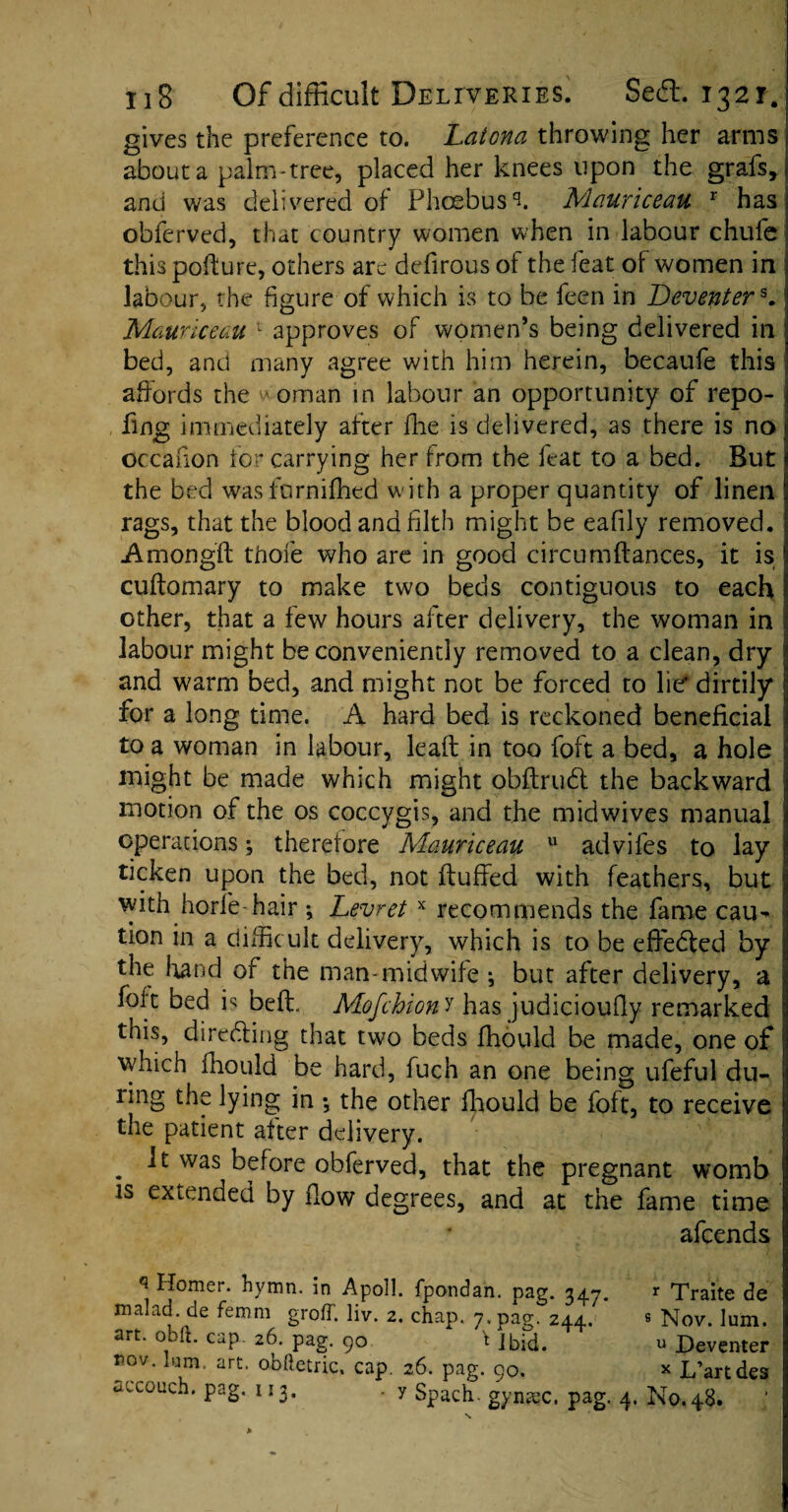 gives the preference to. Latona throwing her arms about a palm-tree, placed her knees upon the grafs, and was delivered of Phoebus s. Mauriceau r has obferved, that country women when in labour chufe this pofture, others are defirous of the feat of women in labour, the figure of which is to be feen in Deventers. Maunceau 1 approves of women’s being delivered in bed, and many agree with him herein, becaufe this affords the w oman in labour an opportunity of repo- fing immediately after fhe is delivered, as there is no occafion for carrying her from the feat to a bed. But the bed wasfurnifhed with a proper quantity of linen rags, that the blood and filth might be eafily removed. Amongft tfiofe who are in good circumfiances, it is cuftomary to make two beds contiguous to each other, that a few hours after delivery, the woman in labour might be conveniently removed to a clean, dry and warm bed, and might not be forced to lie dirtily for a long time. A hard bed is reckoned beneficial to a woman in labour, lead: in too foft a bed, a hole might be made which might obftrudt the backward motion of the os coccygis, and the midwives manual operations; therefore Mauriceau u adviles to lay ticken upon the bed, not huffed with feathers, but with horfe-hair ; Levret x recommends the fame cau¬ tion in a diffic ult delivery, which is to be efiedted by the hand of the man-midwife ; but after delivery, a foft bed is bed, Mofchion y has judicioufly remarked this, directing that two beds fhould be made, one of which fhould be hard, fuch an one being ufeful du¬ ring the lying in ; the other fhould be foft, to receive the patient after delivery. . ^ was before obferved, that the pregnant womb is extended by flow degrees, and at the fame time afcends q ^f°mer- hymn, in Apoll. fpondan. pag. 347. r Traite de malad de femm groff. liv. 2. chap. 7. pag. 244. « Nov. lum. art. obit. cap. 26. pag. 90 t Jbid. u Deventer ®ov* Ium‘ arL o-bftetric. cap. 26. pag. 90. * L’artdes uccouch. pag. 113. . y Spach. gyntec, pag. 4. No.48. \