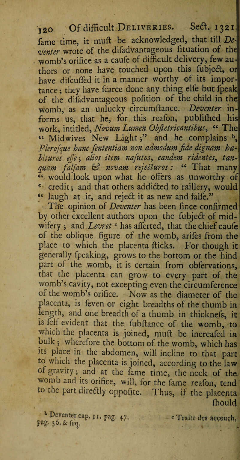 fame time, it mud be acknowledged, that till De\ venter wrote of the ffifadvantageous fituation of the womb’s orifice as a caufe of difficult delivery, few au¬ thors or none have touched upon this fubjedt, or have difeufled it in a manner worthy of its impor¬ tance ; they have fcarce done any thing elfe but fpeak of the difadvantageous pofition of the child in the womb, as an unlucky circumftance. Deventer in¬ forms us, that he, for this reafon, publifbed his work, intitled, Novum Lumen Obftetricantibus, “ The “ Midwives New Light and he complains b, Plerofque hanc fententiam non admodum fide dignam ha- bituros ejf/e; alios item nafutos, eandem ridentes, tan- quam falfam & novam rejebfuros: u That many “ would look upon what he offers as unworthy of c credit; and that others addidted to raillery, would 6C laugh at it, and rejedl it as new and falfe.” The opinion of Deventer has been fince confirmed by other excellent authors upon the fubjedt of mid¬ wifery ; and Levretc has afferted, that the chief caufe of the oblique figure of the womb, arifes from the place to which the placenta flicks. For though it generally fpeaking, grows to the bottom or the hind part of the womb, it is certain from obfervations, that the placenta can grow to every part of the v/omb’s cavity, not excepting even the circumference of the womb’s orifice. Now as the diameter of the placenta, is feven or eight breadths of the thumb in length, and one breadth of a thumb in thicknefs, it is fell evident that the fubflance of the womb, to which the placenta is joined, mufl be increafed in bulk ; wherefore the bottom of the womb, which has its place 111 the abdomen, will incline to that part to which the placenta is joined, according to the law or gravity; and at the fame time, the neck of the womb and its orifice, will, tor the fame reafon, tend to the part diredtly oppofite. Thus, if the placenta fhould 1 IX'/enter cap, j j, pag. 4^. c Traite des accouch, pag. 36, & icq, C- > ' *