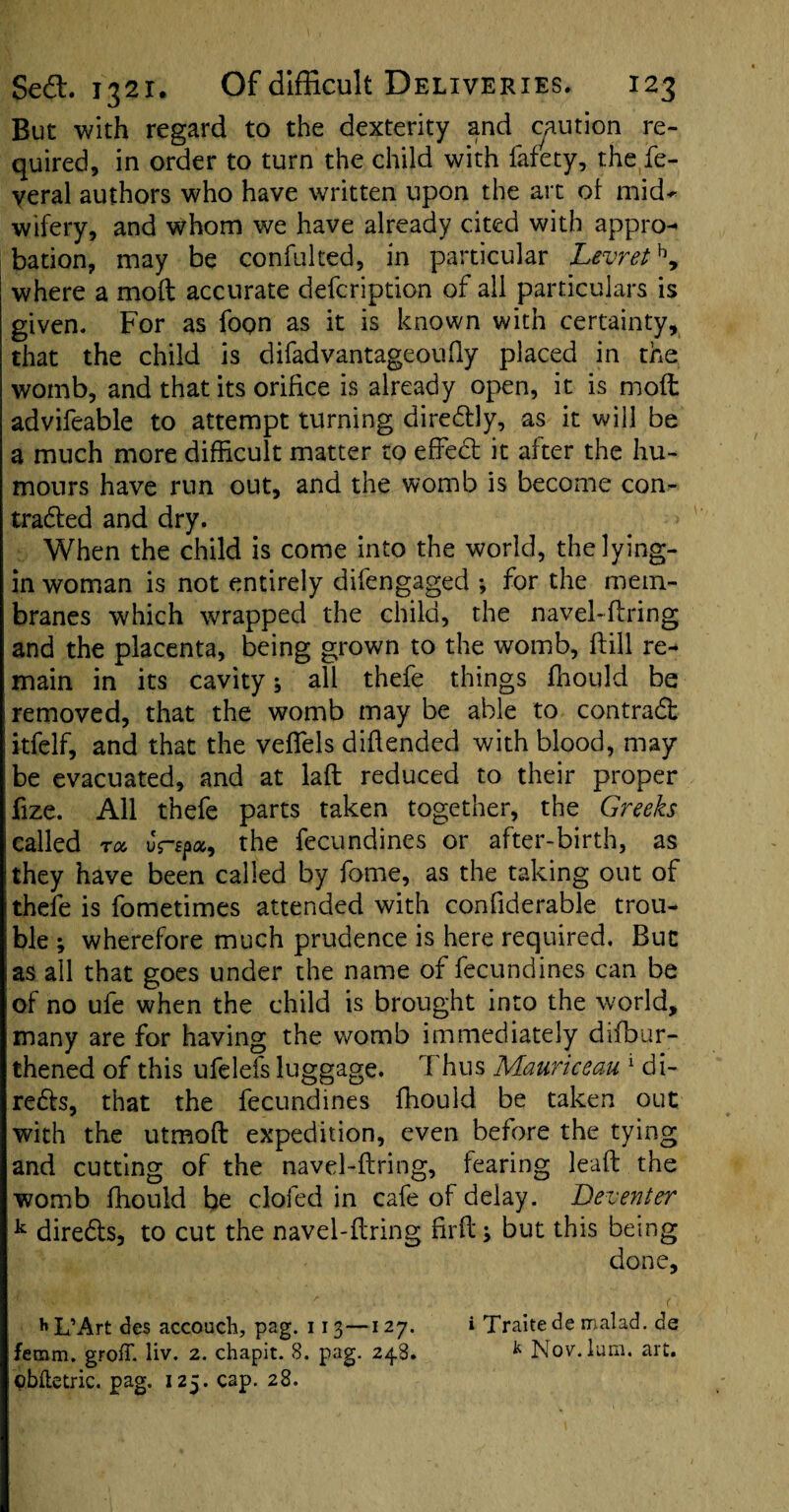 But with regard to the dexterity and caution re¬ quired, in order to turn the child with fafety, the fe- veral authors who have written upon the art of mid¬ wifery, and whom we have already cited with appro¬ bation, may be confulted, in particular Levrethy where a molt accurate defcription of all particulars is given. For as fopn as it is known with certainty, that the child is difadvantageoufly placed in the womb, and that its orifice is already open, it is mod advifeable to attempt turning direCtly, as it will be a much more difficult matter to effect it after the hu¬ mours have run out, and the womb is become con¬ tracted and dry. When the child is come into the world, the lying- in woman is not entirely difengaged ; for the mem¬ branes which wrapped the child, the navel-ftring and the placenta, being grown to the womb, ftill re¬ main in its cavity; all thefe things ffiould be removed, that the womb may be able to contract itfelf, and that the veffels diflended with blood, may be evacuated, and at laft reduced to their proper fize. All thefe parts taken together, the Greeks called roc us-sp, the fecundines or after-birth, as they have been called by fome, as the taking out of thefe is fometimes attended with confiderable trou¬ ble ; wherefore much prudence is here required. But as all that goes under the name of fecundines can be of no ufe when the child is brought into the world, many are for having the womb immediately difbur- thened of this ufelefs luggage. Thus Mauriceau 1 di¬ rects, that the fecundines fhould be taken out with the utmoft expedition, even before the tying and cutting of the navel-ftring, fearing leaft the womb ffiould be doled in cafe of delay. Deventer k direCls, to cut the navel-ftring firft; but this being done, hL’Art des accoucli, pag. 113 —127. i Traitede malad. de femm. grofT. liv. 2. chapit. 8. pag. 24.8. k Nov. lum. art. obfletric. pag. 125. cap. 28.