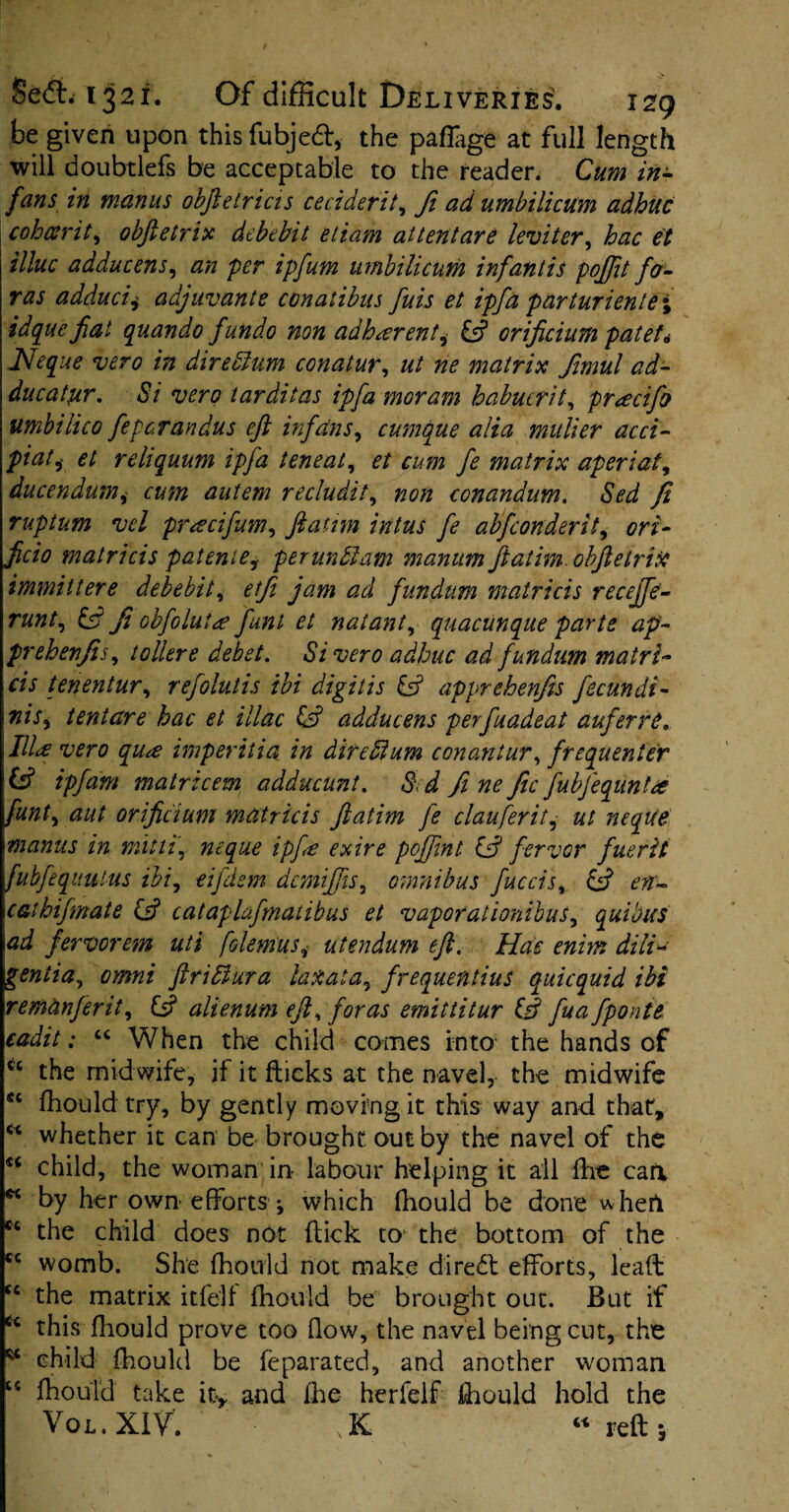 be given upon this fubjetf:, the paflage at full length will doubtlefs be acceptable to the reader. Cum in¬ fans in manus obftetricis ce cider it, ft ad umbilicum adhuc cohccrit, obftetrix debebit etiam at tent are leviter, hac et illuc adducens, an per ipfum umbilicum inf antis poftit fa- ras adducii adjuvants conatibus fais et ipfa parturient0; idquefiat quando fundo non adherent, & orificium patet, JSleque vero in diredlum conatur, ut ne matrix femul ad- ducatyr. Si vero tarditas ipfa moram habucrit, prtecifo umbilico feperandus eft infans, cumque alia mulier acci- piati et reliquum ipfa teneat, et cum fe matrix aperiat, ducendumcum autem recludit, 720/2 conandum. Sed ft ruptum vel preecifam, ftatnn intus fe abfeonderit, 077- ficio matricis patenie, perundlam manum ftatim. obftetrix immittere debebit, etfi jam ad fundnm matricis recejfe- r«7/r, Ji obfoluice funl et natant, quacunque parte ap~ prehenfis, tollere debet. Si vero adhuc ad fundum matri¬ cis tenentur, refolutis ibi digitis & apprehenfts fecundi¬ ms ^ tentare hac et iliac & adducens perfuadeat auferre, Illce vero qu*e imperitia in dire Slum conantur, frequenter & ipfam matricem adducunt. 5 ^ fe ne fee fabfequnta font, orificium matricis ftatim fe clauferit, neque manus in mitti, ?ieque ipfa exire poffent ife fervor fuerit fubfequutus ibi, eijdem demiftis, omnibus facets, & en- cathifmate & cataphfmatibus et vapor at ionibus, quibus \ad fervorem uti [demits, utendum eft. Hue enim dill- gentia, 0/0#* ftridura lax at a, frequentius quicquid ibi remanferit, £s? alienum eft, for as emittitur Q fa a fponte cadit: “ When the child comes into the hands of u the midwife, if it flicks at the navel, the midwife sc diould try, by gently moving it this way and that, €c whether it can be brought out by the navel of the s< child, the woman in labour helping it all die can w by her own efforts •, which diould be done vvherl e‘ the child does not dick to the bottom of the <c womb. She diould not make direct efforts, lead u the matrix itfe'lf diould he brought out. But if u this diould prove too flow, the navel being cut, the * child diould be feparated, and another woman 14 diould take it* and lhe he riel f diould hold the