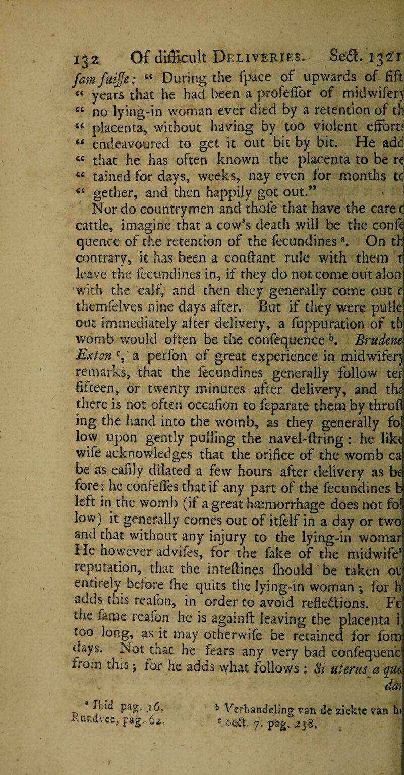 famfuijje: “ During the fpace of upwards of fift “ years that he had been a profeffor of midwifer) « no lying-in woman ever died by a retention of tb « placenta, without having by too violent effort? « endeavoured to get it out bit by bit. He add tc that he has often known the placenta to be re “ tained for days, weeks, nay even for months tc <c gether, and then happily got out.” Nor do countrymen and thole that have the carec cattle, imagine that a cow’s death will be the confe quence of the retention of the fecundines a. On th contrary, it has been a conllant rule with them t leave the fecundines in, if they do not come out alon with the calf, and then they generally come out c themfelves nine days after. But if they were pulle out immediately after delivery, a fuppuration of th womb would often be the confequence b. Brudene Ex ton % a perfon of great experience in midwifer) remarks, that the fecundines generally follow ter fifteen, or twenty minutes after delivery, and the there is not often occafion to feparate them by thrufl ing the hand into the womb, as they generally fol low upon gently pulling the navel-firing: he like wife acknowledges that the orifice of the womb ca be as eafily dilated a few hours after delivery as be fore: he confeffes that if any part of the fecundines b left in the womb (if a great haemorrhage does not fol low) it generally comes out of itfelf in a day or two and that without any injury to the lying-in womar He however advifes, for the fake of the midwife1 reputation, that the inteflines fhould be taken 01 entirely before fhe quits the lying-in woman ; for h adds this reafon, in order to avoid refiedlions. Fc the fame reafon he is againft leaving the placenta i too long, as it may otherwife be retained for fom days. Not that he fears any very bad confequenc uom this ^ for he adds what follows : Si uterus a que w du) Fid pag. 16, b Verbandding van de ziekte van hi vvundvee, fag,-6a, c j. pag. 2yS,