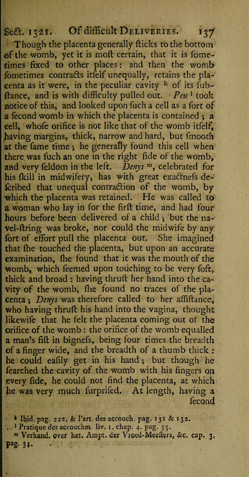 Though the placenta generally flicks to the bottom of the womb, yet it is moft certain, that it is fome- times fixed to other places: and then the womb fcmetimes contradts itfelf unequally, retains the pla¬ centa as it were, in the peculiar cavity k of its fub- ftance, and is with difficulty pulled out. Peu1 took notice of this, and looked upon fuch a cell as a fort of a fecond womb in which the placenta is contained ; a cell, whofe orifice is not like that of the womb itfelf, having margins, thick, narrow and hard, but fmooth at the fame time *, he generally found this cell when there was fuch an one in the right fide of the womb, and very feldom in the left. Denys m, celebrated for his fkill in midwifery, has with great exadtnefs de¬ ferred that unequal contraction of the womb, by which the placenta was retained. He was called to a woman who lay in for the firft time, and had four hours before been delivered of a child ; but the na¬ vel-firing was broke, nor could the midwife by any fort of effort pull the placenta out. She imagined that fhe touched the placenta, but upon an accurate examination, fhe found that it was the mouth of the womb, which feemed upon touching to be very foft, thick and broad : having thruft her hand into the ca¬ vity of the womb, fhe found no traces of the pla¬ centa ; Denys was therefore called to her affiftance, who having thruft his hand into the vagina, thought likewife that he felt the placenta coming out of the orifice of the womb : the orifice of the womb equalled a man’s fift in bignefs, being four times the breadth of a finger wide, and the breadth of a thumb thick : he could eafily get in his hand ; but though he fearched the cavity of the womb with his fingers on every fide, he could not find the placenta, at which he was very much furprifed. At length, having a fecond * Ibid.pag. 222, k Part, des accouch. pag. 131 k 132. , J Pratique des accouchm liv. 1. chap. 4- Pag* 35* m Verhand. over het. Ampt. der Vroed-Meelters, &c. cap. 3. Pag»3i-