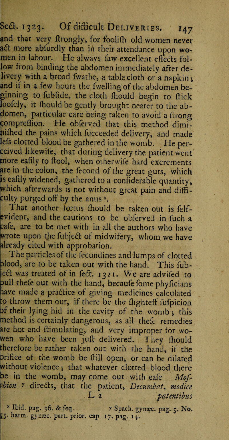 and that very ftrongly, for fooiifh old women never aft more abfurdly than in their attendance upon wo¬ men in labour. He always faw excellent effects fol¬ low from binding the abdomen immediately after de¬ livery with a broad fwathe, a tablecloth or a napkin; smd if in a few hours the fwellingof the abdomen be- Irinning to fubfide, the cloth ftiould begin to (tick oofely, it fhould be gently brought nearer to the ab~ lomen, particular care being taken to avoid a ftrong compreffion. He obferved that this method dimi- nifhed the pains which fucceeded delivery, and made lefs clotted blood be gathered in the womb. He per¬ ceived likewife, that during delivery the patient went more eafily to ffool, when otherwife hard excrements are in the colon, the fecond of the great guts, which is eafily widened, gathered to a confiderable quantity, which afterwards is not without great pain and diffi¬ culty purged off by the anusx. That another foetus fhould be taken out is felf- jevident, and the cautions to be obferved in fuch a jcafe, are to be met with in all the authors who have jwrote upon the fubjed: of midwifery, whom we have already cited with approbation. The particles of the fecundines and lumps of clotted lood, are to be taken out with the hand. This fub- ed: was treated of in fed:. 1321. We are advifed to nil thefe out with the hand, becaufe fome phyficians ave made a pradlice of giving medicines calculated lo throw them out, if there be the flighted fufpicion pf their lying hid in the cavity of the womb •, this paethod is certainly dangerous, as all thefe remedies fre hot and ftimulating, and very improper for wo- vtn who have been juft delivered. They fhould herefore be rather taken out with the hand, if the brifice of the womb be ftill open, or can be dilated (without violence ; that whatever clotted blood there be in the womb, may come out with eafe Mof- \bion y directs, that the patient, Decumbat, mo dice L 2 fatentibus x Ibid. pag. 36. & feq. y Spach. gynsec. pag. 5. No, K5* karm- gynsec. part, prior, cap 17. pag. 14,