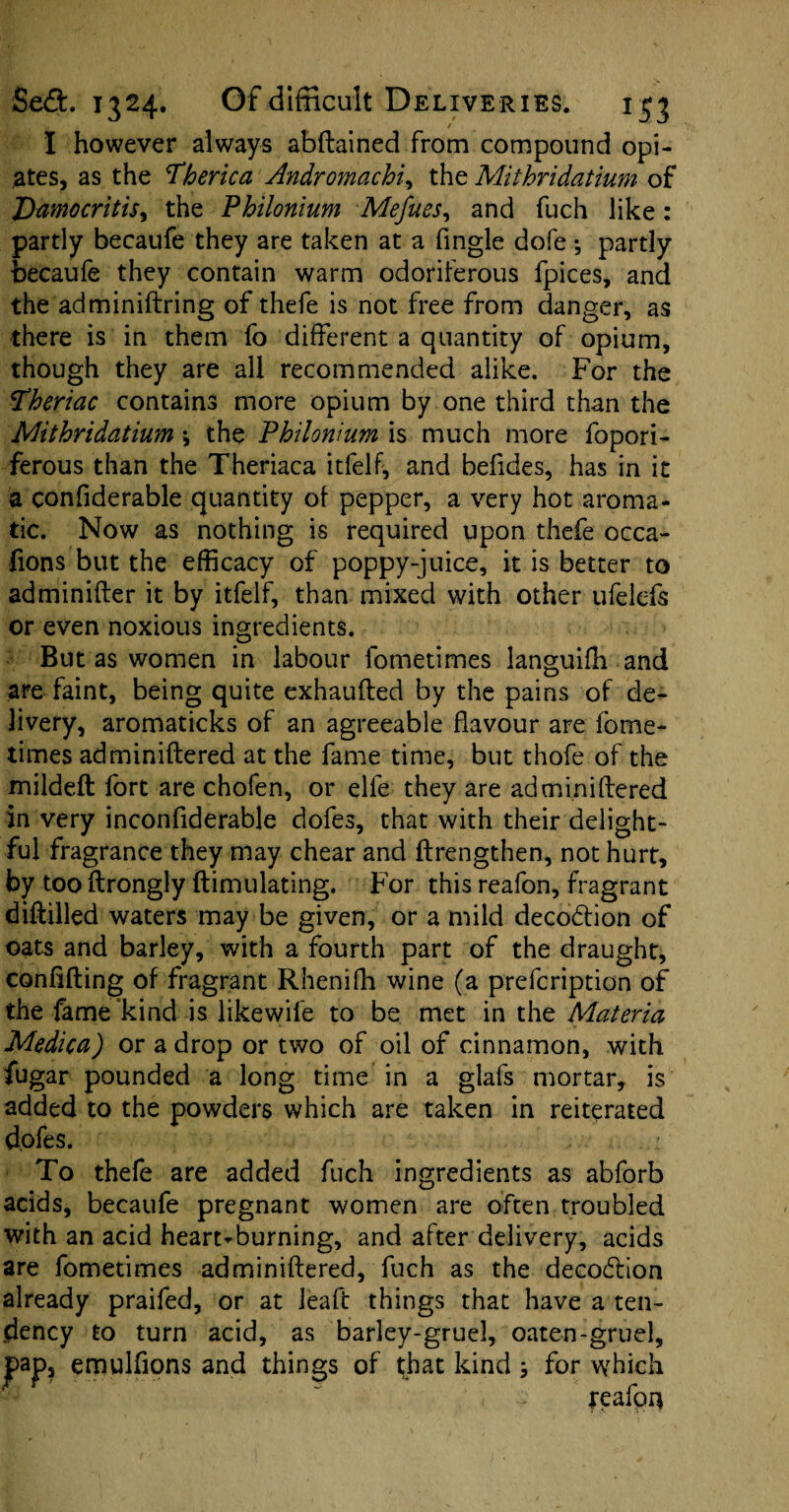 I however always abftained from compound opi¬ ates, as the Therica Andromachi, the Mithridatium of Damocritis, the Philonium Mefues, and fuch like : partly becaufe they are taken at a fingle dofe •, partly becaufe they contain warm odoriferous fpices, and the adminiftring of thefe is not free from danger, as there is in them fo different a quantity of opium, though they are all recommended alike. For the 'Pheriac contains more opium by one third than the Mithridatium \ the Philonium is much more fo pori¬ ferous than the Theriaca itfelf, and befides, has in it a confiderable quantity of pepper, a very hot aroma¬ tic. Now as nothing is required upon thefe occa- fions but the efficacy of poppy-juice, it is better to adminifter it by itfelf, than mixed with other ufelefs or even noxious ingredients. But as women in labour fometimes languiffi and are faint, being quite exhaufted by the pains of de¬ livery, aromaticks of an agreeable flavour are fome¬ times adminiftered at the fame time, but thofe of the mildeft fort are chofen, or elfe they are adminiftered in very inconflderable dofes, that with their delight¬ ful fragrance they may chear and ftrengthen, not hurt, by too ftrongly ftimulating. For this reafon, fragrant diftilled waters may be given, or a mild deco&ion of oats and barley, with a fourth part of the draught, confifting of fragrant Rhenifh wine (a prefcription of the fame'kind is likewife to be met in the Materia Medica) or a drop or two of oil of cinnamon, with fugar pounded a long time in a glafs mortar, is added to the powders which are taken in reiterated d.ofes. To thefe are added fuch ingredients as abforb acids, becaufe pregnant women are often troubled with an acid heart-burning, and after delivery, acids are fometimes adminiftered, fuch as the decodlion already praifed, or at leaft things that have a ten¬ dency to turn acid, as barley-gruel, oaten-gruel, s of that kind 5 for which reafon jpap, emulfions and thing