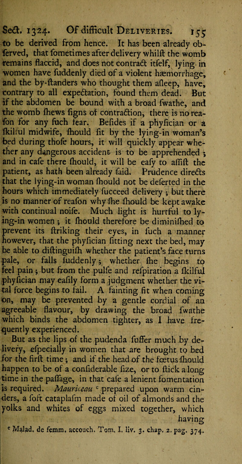 to be derived from hence. It has been already ob- ferved, that fometimes after delivery whilft the womb remains flaccid, and does not contraCI itfelf, lying- in women have fuddenly died of a violent haemorrhage, and the by-ftanders who thought them afleep, have, contrary to all expectation, found them dead. But if the abdomen be bound with a broad fwathe, and the womb ftiews figns ot contraction, there is norea- fon for any fuch fear. Befides if a phyfician or a ikilful midwife, fhould lit by the lying-in woman’s bed during thofe hours, it will quickly appear whe¬ ther any dangerous accident is to be apprehended ; and in cafe there fhould, it will be eafy to aflift the patient, as hath been already faid. Prudence direCts that the lying-in woman fhould not be deferted in the hours which immediately fucceed delivery ; but there is no manner of reafon why fhe fhould be kept awake with continual noife. Much light is hurtful to ly¬ ing-in women *, it fhould therefore be diminifhed to prevent its ftriking their eyes, in luch a manner however, that the phyfician fitting next the bed, may be able to diftinguifh whether the patient’s face turns pale, or falls fuddenly; whether fhe begins to feel pain ; but from the pulfe and refpiration a ikilful phyfician may eafily form a judgment whether the vi¬ tal force begins to fail. A fainting fit when coming on, may be prevented by a gentle cordial of an agreeable flavour, by drawing the broad fwathe which binds the abdomen tighter, as I have fre¬ quently experienced. But as the lips of the pudenda fuffer much by de¬ livery, efpecially in women that are brought to bed for the firft time; and if the head of the foetus fhould happen to be of a confiderable fize, or to flick a long time in the paffage, in that cafe a lenient fomentation js required. Mauriceau c prepared upon warm cin¬ ders, a fort cataplafm made of oil of almonds and the yolks and whites of eggs mixed together, which having c Malad. de femm, accoueh. Tom, I. liv. 3. chap. 2. pag. 374,