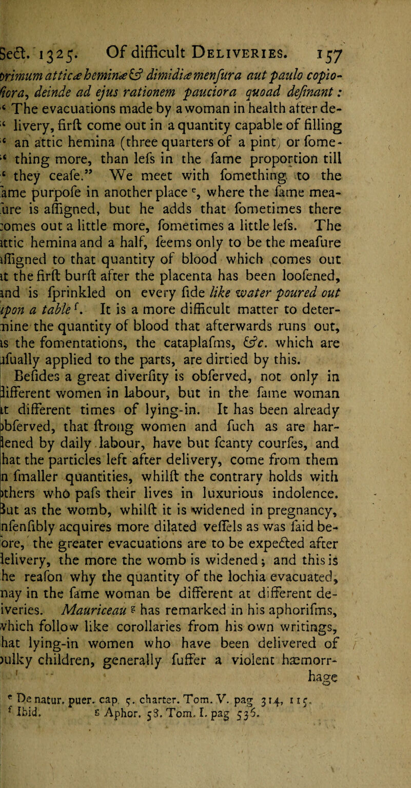 orimum attic# hemina & dimidia menfura aut panlo copio- Hora, deinde ad ejus rationem pauciora quoad definant: c The evacuations made by a woman in health after de- :t livery, firft come out in a quantity capable of filling ;c an attic hemina (three quarters of a pint, or fome- ;t thing more, than lefs in the fame proportion till c they ceafe.” We meet with fomething to the ame purpofe in another place % where the fame mea- lire is affigned, but he adds that fometimes there :omes out a little more, fometimes a little lefs. The ittic hemina and a half, feems only to be the meafure iffigned to that quantity of blood which comes out it the firft burft after the placenta has been loofened, ind is fprinkled on every fide like water poured out ipon a tabled It is a more difficult matter to deter¬ mine the quantity of blood that afterwards runs out, is the fomentations, the cataplafms, &c. which are nfually applied to the parts, are dirtied by this. Befides a great diverfity is obferved, not only in different women in labour, but in the fame woman it different times of lying-in. It has been already )bferved, that ftrong women and fuch as are har- lened by daily labour, have but fcanty courfes, and hat the particles left after delivery, come from them jn fmafter quantities, whilft the contrary holds with >thers who pafs their lives in luxurious indolence, lut as the womb, whilft it is widened in pregnancy, mfenfibly acquires more dilated veffels as was faid be- bre, the greater evacuations are to be expedted after lelivery, the more the womb is widened; and this is he reafon why the quantity of the lochia evacuated, nay in the fame woman be different at different de- iveries. Mauriceau ? has remarked in his aphorifms, vhich follow like corollaries from his own writings, hat lying-in women who have been delivered of )ulky children, generally fuffer a violent haemorr¬ hage e Denatur. puer. cap charter. Tom. V. pag 314, iir„ f Ibid. £ Aphor. 58. Tom. L pag 536.