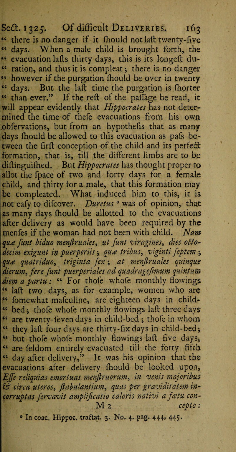 <c there is no danger if it fhould not laft twenty-five “ days. When a male child is brought forth, the “ evacuation lafts thirty days, this is its longed du- <c ration, and thus it is compleat *, there is no danger “ however if the purgation fhould be over in twenty “ days. But the laft time the purgation is fhorter “ than ever.” If the reft of the paffage be read, it will appear evidently that Hippocrates has not deter¬ mined the time of thefe evacuations from his own .obfervations, but from an hypothefis that as many days fhould be allowed to this evacuation as pafs be¬ tween the firft conception of the child and its perfect formation, that is, till the different limbs are to be diftinguifhed. But Hippocrates has thought proper to allot the fpace of two and forty days for a female child, and thirty for a male, that this formation may be compleated. What induced him to this, it is not eafy to difcover. Buretus 0 was of opinion, that as many days fhould be allotted to the evacuations after delivery as would have been required by the menfes if the woman had not been with child. Nam qua fimt biduo menftruaies, ut funt viragines, dies offo- decim exigunt in puerperiis \ qua tribus, viginti feptem ; qua quatriduo, triginta fex ; at menftruaies quinque dierum, fere funt puerperiales ad quadragefimum quintum diem a partu: 6t For thofe whofe monthly flowings cc laft two days, as for example, women who are “ fomewhat mafculine, are eighteen days in child- “ bed; thofe whofe monthly flowings laft three days “ are twenty-fevendays in child-bed ; thofe in whom 44 they laft four days are thirty-fix days in child-bed; “ but thofe whofe monthly flowings laft five days, <c are feldom entirely evacuated till the forty fifth “ day after delivery,” It was his opinion that the evacuations after delivery fhould be looked upon, Ejfe reliquias emortuas menftruorum^ in vems majoribus £s? circa uteros, ftabulantium, quas per graviditatem in¬ corrupt as fervavit amplificatio caloris nativi a fcetu con- M 2 cepto: 0 In coac, Hippoc. traftat 3. No. 4. pag. 444, 445,