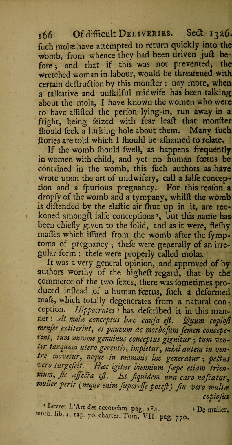 fuch mote have attempted to return quickly into the womb, from whence they had been driven juft be¬ fore *, and that if this was not prevented, the wretched woman in labour, would be threatened with certain deftrudion by this monfter : nay more, when a talkative and unfkilful midwife has been talking about the mola, I have known the women who were to have affifted the perfon lying-in, run away in a fright, being feized with fear leaft that monfter Ihould feek a lurking hole about them. Many fuch ftories are told which I fhould be afhamed to relate. If the womb fhould fwell, as happens frequently in women with child, and yet no human feetus be contained in the womb, this fuch authors as have wrote upon the art of midwifery, call a falfe concep¬ tion and a fpurious pregnancy. For this reafon a dropfy of the womb and a tympany, whilft the womb is diftended by the elaftic air fhut up in it, are rec¬ koned amongft falfe conceptionsr, but this name has been chiefly given to the folid, and as it were, flefhy maflfes which ififued from the womb after the fymp- toms of pregnancy •, thefe were generally of an irre¬ gular form : thefe were properly called mote. It was a very general opinion, and approved of by authors worthy of the higheft regard, that'by the commerce of the two fexes, there was fometimes pro¬ duced inftead of a human foetus, fuch a deformed mafs, which totally degenerates from a natural con¬ ception. Hippocrates s has deferibed it in this man¬ ner : At molts concept us hac caufa eft. Quum copiofi tnenjes extiterint, et paucum ac morbofum femen concepe- rint^ turn minime genuinus conceptus gignitur *, turn ven¬ ter tanquam utero gerentiSy impletur, nihil autem in ven¬ tre movetur, neque in mammis lac generatur *, peffus vero turgefeit. H<ec igitur biennium feepe etiam trien- tiium, Jic affect a eft. Et fiquidem una caro nafeatur, mulier perit {neque enim fupereffe pot eft) fin vero multee copiofus ' Levret L’Art des accoochm pag. ! 84. . De mulier. ®orb. ho, 1, cap 70.charter. Tom. VII. pag. 770.