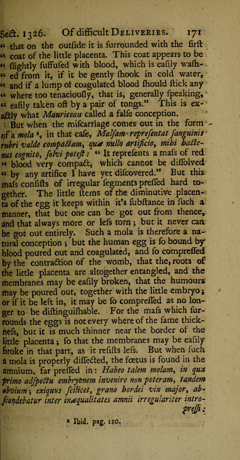 “ that on the outfide it is furrounded with the firll « coat of the little placenta. This coat appears to be <c (lightly fuffufed with blood, which is eafily wafh-% « cd from it, if it be gently (hook in cold water, « and if a lump of coagulated blood fhould flick any « where too tenacioufly, that is, generally fpeaking,1 “ eafily taken oflr by a pair of tongs.” This is ex¬ actly what Mauriceau called a falfe conception. ■: But when the mifcarriage comes out in the form1 of a mola a, in that cafe, Mal/am* represent at fanguinis> ruhri valde compaftami qua nullo artificio^ mthi hafte* nus cognito, folvi poteft: “ It reprefents a mafs of red « blood very compaCt* which cannot be diflolved « by any artifice I have yet difcovered.” But this mafs confifls of irregular fegments preffed hard to¬ gether. The little Items of the diminutive placen¬ ta of the egg it keeps within it’s fubflance in fuch a manner, that but one can be got out from thence, and that always more or lefs torn ; but it never can. be got out entirely. Such a mola is therefore a na¬ tural conception j but the human egg is fo bound by blood poured out and coagulated, and fo comprefled by the contraction of the womb, that the, roots of the little placenta are altogether entangled, and the membranes may be eafily broken, that the humours may be poured out, together with the little embryo; or if it be left in, it may be fo compreffed as no lon¬ ger to be diftinguifhable. For the mafs which fur- rounds the eggs is not every where of the fame thick- nefs, but it is much thinner near the border of the little placenta; fo that the membranes may be eafily feroke in that part, as it refills lefs. But when fuch a mola is properly diffe&ed, the foetus is found in the amnium, far prefled in: Habeo talem molam, in qua primo adfpeblu embrytmem invenire non poteram, tandem obvium \ exiquus fciUcet, grano hordei vix major, ab- fcondebatur inter inaqualitates amnii irregular iter intro- Y. ' Y frejfi: