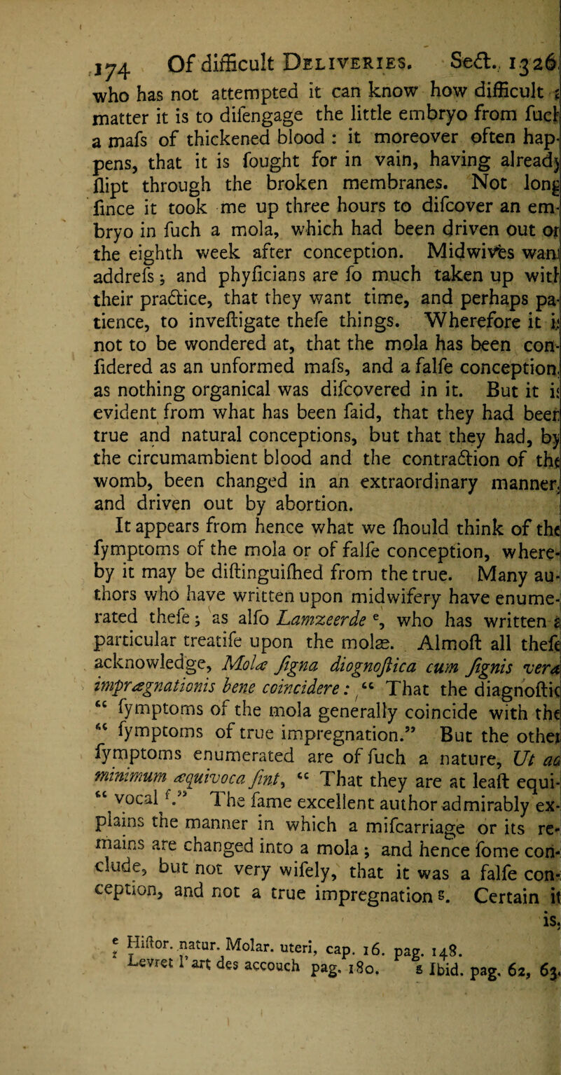 174 Of difficult Deliveries. Sed. 1326) who has not attempted it can know how difficult j matter it is to difengage the little embryo from fuel a mafs of thickened blood : it moreover often hap¬ pens, that it is fought for in vain, having alread) flipt through the broken membranes. Not lon£ fince it took me up three hours to difeover an em¬ bryo in fuch a mola, which had been driven out or the eighth week after conception. Midwivts warn addrefs; and phyficians are fo much taken up wit! their practice, that they want time, and perhaps pa¬ tience, to inveftigate thefe things. Wherefore it i; not to be wondered at, that the mola has been con- fidered as an unformed mafs, and a falfe conception, as nothing organical was difeovered in it. But it i< evident from what has been faid, that they had beer true and natural conceptions, but that they had, by the circumambient blood and the contraction of the womb, been changed in an extraordinary manner, and driven out by abortion. It appears from hence what we fhould think of the fymptoms of the mola or of falfe conception, where¬ by it may be diftinguiffied from the true. Many au¬ thors who have written upon midwifery have enume¬ rated thefe; as alfo Lamzeerde e, who has written 2 particular treatife upon the molae. Almoft all thefe acknowledge, Mole figna diognofiica cum Jignis vera impregnations bene coincidere: “ That the diagnoftie fymptoms ot the mola generally coincide with the “ fymptoms of true impregnation.” But the othei fymptoms enumerated are of fuch a nature, Ut aa minimum equivoca fint% *c That they are at leaft equi- “ vocal1 he fame excellent author admirably ex¬ plains tiie manner in which a mifearriage or its re¬ mains are changed into a mola ; and hence fome con¬ clude, but not very wifely, that it was a falfe con¬ ception, and not a true impregnation s. Certain it 'is, t Hiftor. .natur. Molar. uteri, cap. 16. pag. 148. Lcvrct I art des accouch pag. 180. s Ibid. pag. 62, 63,