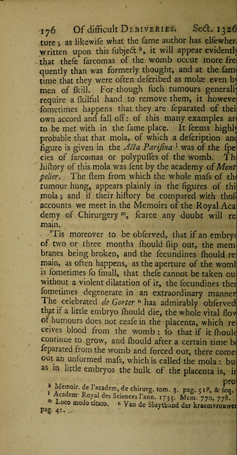 ture ; as likewife what the fame author has e lie when written upon this fubjedt k, it will appear evident!; that thefe farcomas of the womb occur more fre quently than was formerly thought, and at the farm time that they were often defcribed as mol^ even b; men of (kill. For though fuch tumours generally require a fkilful hand to remove them, it howeve fometimes happens that they are feparated of thei own accord and fall off: of this many examples an to be met with in the fame place. It feems highh probable that that mola, of which a defcription anc figure is given in the Adta Parifina 1 was of the fpe cies of farcomas or polypufies of the womb. Th hiftory of this mola was fent by the academy of Mont pelier. The ftem from which the whole mafs of thi rumour hung, appears plainly in the figures of thi mola; and if their hiftory be compared with thof accounts we meet in the Memoirs of the Royal Aca demy of Chirurgery m, fcarce any doubt will re main. 3Tis moreover to be obferved, that if an embryd of two or three months fhould flip out, the mem branes being broken, and the fecundines fhould re main, as often happens, as the aperture of the worn! is fometimes fo fmall, that thefe cannot be taken ou without a violent dilatation of it, the fecundines ther fometimes degenerate in an extraordinary manner The celebrated de Gorter n has admirably obferved th^tif a little embryo fhould die, the whole vital flov: of humours does not ceafe in the placenta, which re ceives blood from the womb: fo that if it fhoulcj continue to grow, and fhould after a certain time hi feparated from the womb and forced out, there come? out an unformed mafs, which is called the mola : bu embryos the bulk of the placenta is, ir f Jvieil10ir- facadem, de chirurg. tom. 3. pag. 51?, Sc Feq. Academ- Royal des Sciences 1’ann. 1735. Mem. 770, 778. oco modo citato, » Van de Sluytband der kraemvrouwei pag. 41,