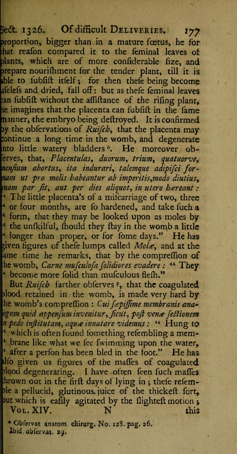 proportion, bigger than in a mature foetus, he for that reafon compared it to the feminal leaves ot slants, which are of more confiderable fize, and prepare nourilhment for the tender plant, till it is ible to lubfift itfelf; for then thefe being become jfelefs and dried, fall off : but as thefe feminal leaves :an lubfift without the affiftance of the rifing plant, le imagines that the placenta can fubfift in the fame lianner, the embryo being deftroyed. It is confirmed ?y the obfervations of Ruifch, that the placenta may :ontinue a long time in the womb, and degenerate nto little watery bladders0. He moreover ob- erves, that, Placentulas, duorum, trium, quatuorve% nenfium abortus, it a indurari, talemque adipifci for- mm ut pro molis habeantur ab imp erit is,mo do diutius, mam par fit, aut per dies aliquot, in utero kareant: The little placenta’s of a mifcarriage of two, three ‘ or four months, are fo hardened, and take fuch a 4 form, that they may be looked upon as moles by c the unfkilful, fhould they flay in the womb a little ‘ longer than proper, or for fome days.” He has >iven figures of thefe lumps called Mola, and at the ame time he remarks, that by the compreffion of he womb. Came mufculofa folidiores evadere: <c They ‘ become more folid than mufculous flelh.” But Ruifch farther obferves p, that the coagulated )lood retained in the womb, is made very hard by he womb’s compreflion : Cui fapijfime membranis ana~ ognm quid appenfum inveniiur, ficut, pofi vena feblionem n pede inftitutam, aqua innatare videmus: ct Hung to ‘ which is often found fomething refembling a mem- 1 brane like what we fee fwimming upon the water, c after a perfon has been bled in the foot.” He has ilfo given us figures of the maffes of coagulated )lood degenerating. I have often feen fuch maffes :hrown out in the firft days of lying in *, thefe refem- >le a pellucid, glutinous, juice of the thickdl fort, )ut which js eafily agitated by the flightefk motion ; Vol. XIV. , N this 0 Obfervat anatom cbirurg* No. 128. pag. 26. Ibid, obfervat. 29.