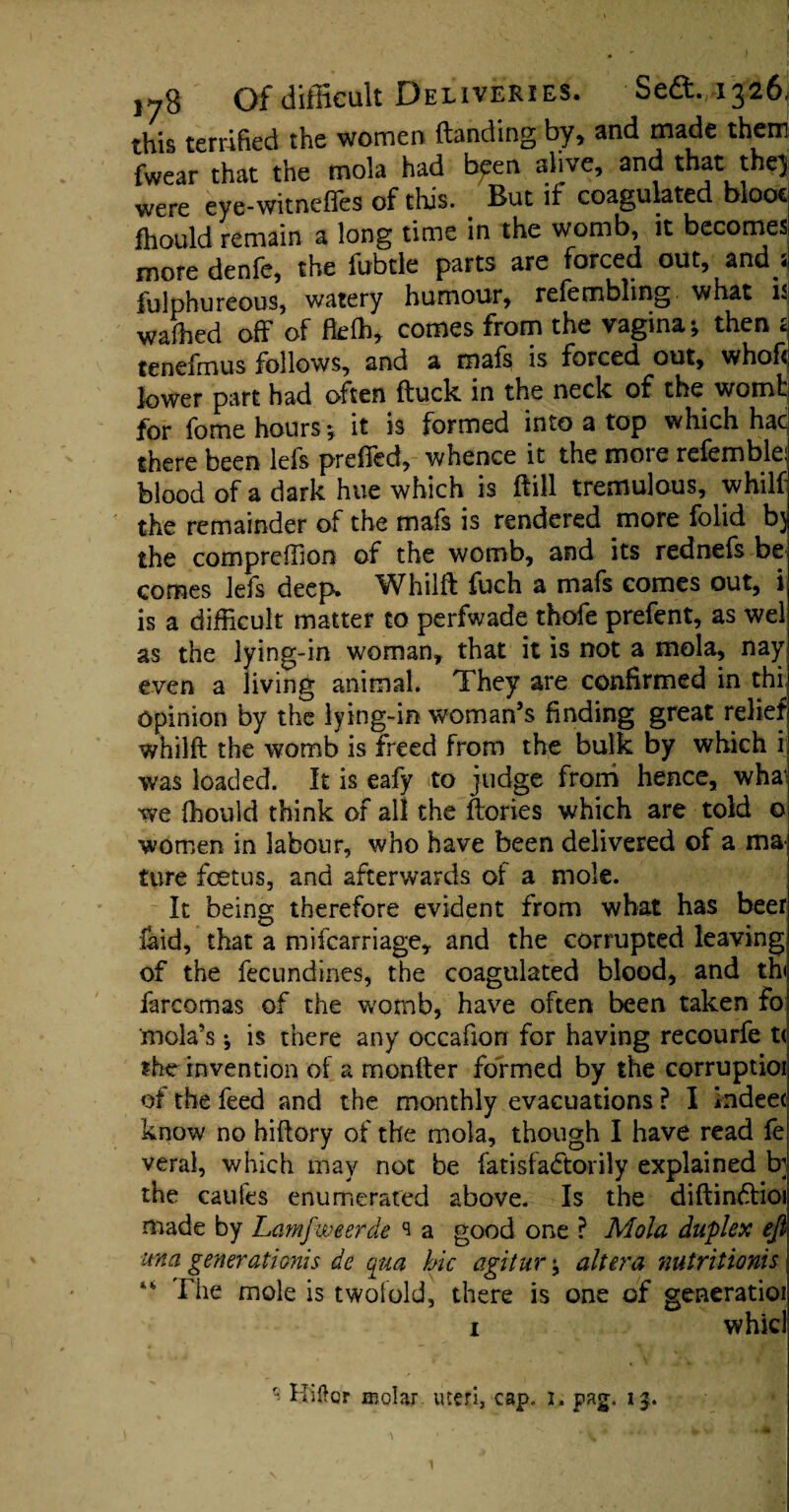 this terrified the women (landing by, and made them fwear that the mola had bpen alive, and that thej were eye-witneffes of this. But if coagulated blooc fhould remain a long time in the womb, it becomes more denfe, the fubtle parts are forced out, and < fulphureous, watery humour, refembling what is wafhed off of fteffi, comes from the vagina; then t tenefmus follows, and a mafs is forced out, whofi lower part had often (luck in the neck of the womb for fome hours; it is formed into a top which hac there been lefs preffed, whence it the more refemble: blood of a dark hue which is (fill tremulous, whilf the remainder of the mafs is rendered more folid b) the compreffion of the womb, and its rednefs be comes lefs deep. Wffiilfl fuch a mafs comes out, i is a difficult matter to perfwade thofe prefent, as wel as the lying-in woman, that it is not a mola, nay even a living animal. They are confirmed in thi opinion by the lying-in woman’s finding great relief whilfl the womb is freed from the bulk by which i was loaded. It is eafy to judge from hence, wha1 we fhould think of all the (lories which are told © women in labour, who have been delivered of a ma¬ ture fetus, and afterwards of a mole. It being therefore evident from what has beer laid, that a mifcarriage, and the corrupted leaving of the fecundines, the coagulated blood, and th< farcomas of the womb, have often been taken fo mola’s; is there any occafiori for having recourfe t< the invention of a monfter formed by the corruptioi of the feed and the monthly evacuations ? I indeec know no hiftory of the mola, though I have read fe veral, which may not be fatisfadtorily explained b] the caufes enumerated above. Is the diflindlioi made by Lamfweerde s a good one ? Mola duplex eft ma generation!s de qua hie agitur; altera nutritionis “ rhe mole is twofold, there is one of generatioi i whkl