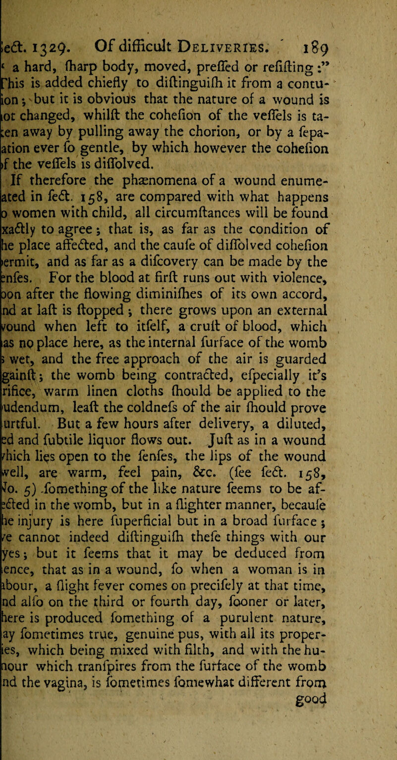 c a hard, (harp body, moved, prefied or refilling Phis is added chiefly to diftinguifh it from a contu* ion *, but it is obvious that the nature of a wound is lot changed, whilft the coheflon of the vefiels is ta- ten away by pulling away the chorion, or by a fepa- ation ever fo gentle, by which however the coheflon >f the veflels is diflfolved. If therefore the phenomena of a wound enume- a.ted in fedt 158, are compared with what happens 0 women with child, all circumflances will be found xadlly to agree; that is, as far as the condition of he place affedted, and the caufe of difiblved coheflon lermit, and as far as a difcovery can be made by the mfes. For the blood at firft runs out with violence, Don after the flowing diminifhes of its own accord, nd at laft is flopped *, there grows upon an external vound when left to itfelf, a crufl of blood, which as np place here, as the internal furface of the womb » wet, and the free approach of the air is guarded g&inft; the womb being contracted, efpecially it’s rifice, warm linen cloths (hould be applied to the udendum, leaft the coldnefs of the air (hould prove urtful. But a few hours after delivery, a diluted, ed and fubtile liquor flows out. Juft as in a wound rhich lips open to the fenfes, the lips of the wound ^vell, are warm, feel pain, &c. (fee fedt. 158, fo. 5) Something of the like nature feems to be af- xfted in the womb, but in a (lighter manner, becaule be injury is here fuperficial but in a broad furface ; re cannot indeed diftinguifh thefe things with our yes; but it feems that it may be deduced from lence, that as in a wound, fo when a woman is in ibour, a flight fever comes on precifely at that time, nd alfo on the third or fourth day, fooner or later, here is produced fomething of a purulent nature, ay fometimes true, genuine pus, with all its proper* ies, which being mixed with filth, and with thehu- nour which tranfpires from the furface of the womb nd the vagina, is fometimes fomewhat different from