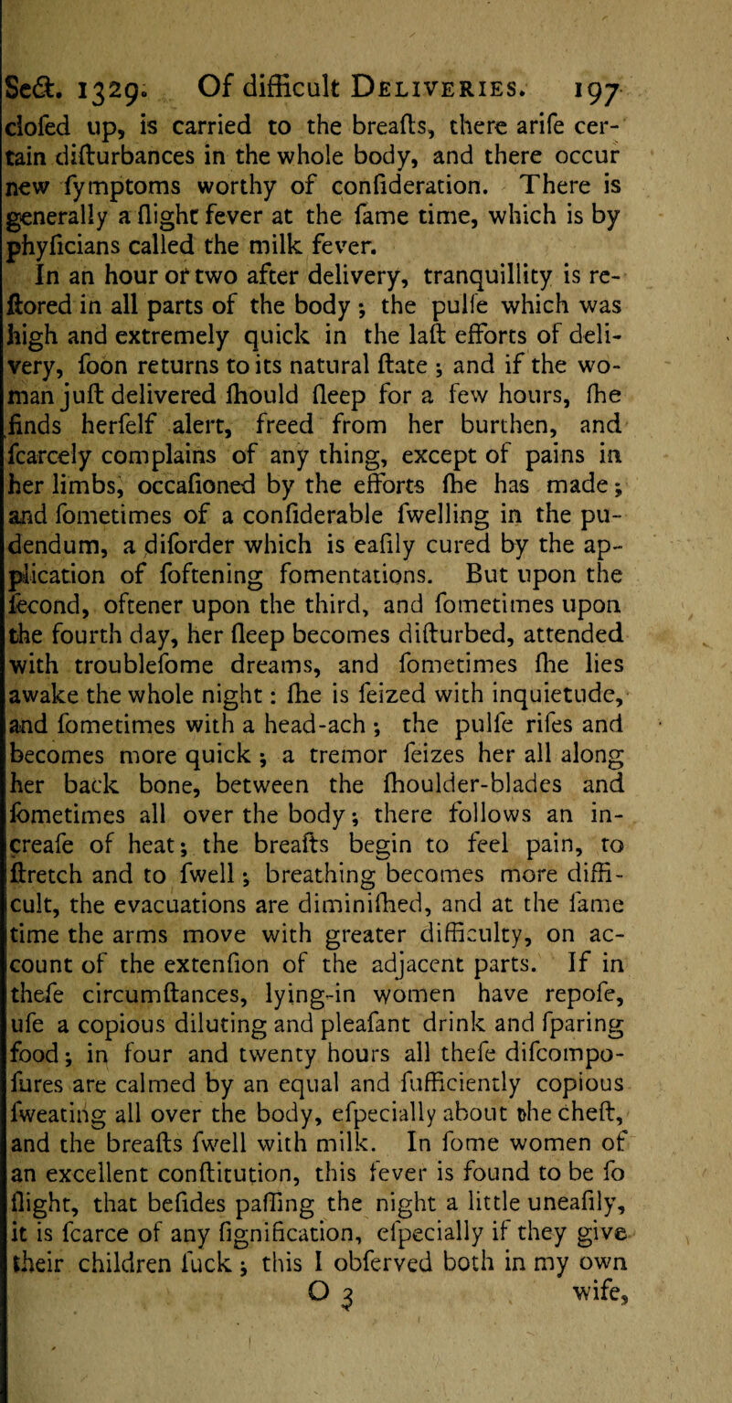 clofed up, is carried to the breafts, there arife cer¬ tain difturbances in the whole body, and there occur new fymptoms worthy of confideration. There is generally a flight fever at the fame time, which is by phyftcians called the milk fever. In an hour or two after delivery, tranquillity is re- ftored in all parts of the body ; the pulfe which was high and extremely quick in the laft efforts of deli¬ very, foon returns to its natural flate ; and if the wo¬ man juft delivered Ihould fleep for a few hours, fhe Kfinds herfelf alert, freed from her burthen, and fcarcely complains of any thing, except of pains in her limbs, occafloned by the efforts fhe has made; and fometimes of a confiderable fwelling in the pu¬ dendum, a diforder which is eafily cured by the ap¬ plication of foftening fomentations. But upon the fecond, oftener upon the third, and fometimes upon the fourth day, her fleep becomes difturbed, attended with troublefome dreams, and fometimes fhe lies awake the whole night: fhe is feized with inquietude, and fometimes with a head-ach ; the pulfe rifes and becomes more quick ; a tremor feizes her all along her back bone, between the fhoulder-blades and fometimes all over the body; there follows an in- creafe of heat; the breafts begin to feel pain, to ftretch and to fwell; breathing becomes more diffi¬ cult, the evacuations are diminifhed, and at the fame time the arms move with greater difficulty, on ac¬ count of the extenfion of the adjacent parts. If in thefe circumftances, lying-in women have repofe, ufe a copious diluting and pleafant drink and fparing food; in four and twenty hours all thefe difcompo- fures are calmed by an equal and fufficiently copious fweatiiig all over the body, efpecially about thecheft, and the breafts fwell with milk. In fome women of an excellent conftitution, this fever is found to be fo flight, that befides paffing the night a little uneafily, it is fcarce of any fignification, efpecially if they give their children fuck; this I obferved both in my own O 3 wife, I
