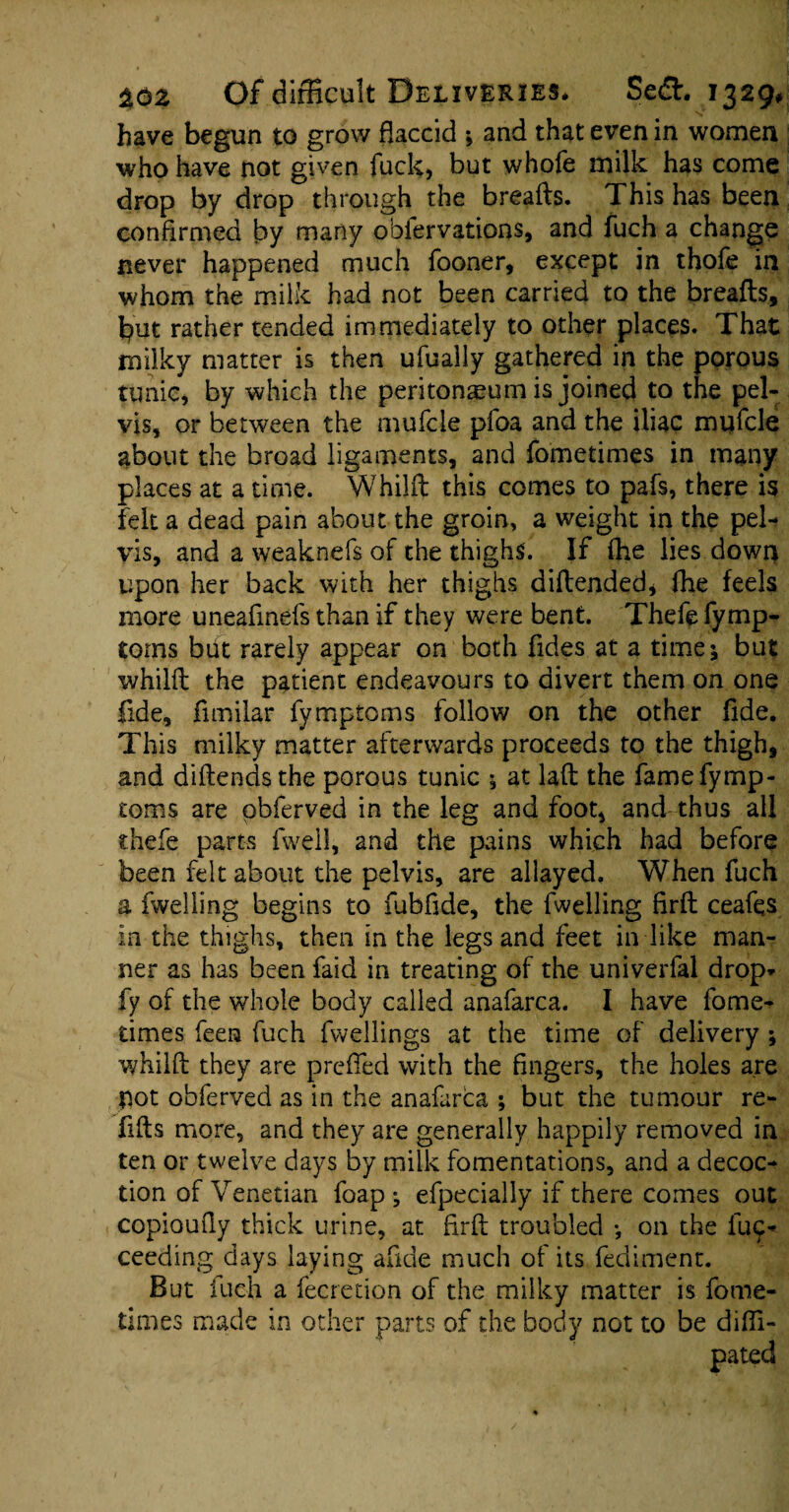 have begun to grow flaccid *, and that even in women who have not given fuck, but whofe milk has come drop by drop through the breafts. This has been confirmed by many observations, and fuch a change never happened much fooner, except in thofe in whom the milk had not been carried to the breafts, fyut rather tended immediately to other places. That milky matter is then ufually gathered in the porous tunic, by which the peritonaeum is joined to the pel¬ vis, or between the mufcle pfoa and the iliac mufcle about the broad ligaments, and fometimes in many places at a time. Whilft this comes to pafs, there is felt a dead pain about the groin, a weight in the pel¬ vis, and a weaknefs of the thighs. If (he lies down upon her back with her thighs diftended, fhe feels more uneafinefs than if they were bent. Thefe fymp- torns but rarely appear on both Tides at a time; but whilft the patient endeavours to divert them on one fide, fimilar fymptoms follow on the other fide. This milky matter afterwards proceeds to the thigh, and diftendsthe porous tunic ; at laft the fame fymp¬ toms are pbferved in the leg and foot, and thus all thefe parts fweil, and the pains which had before been felt about the pelvis, are allayed. When fuch a fwelling begins to fubfide, the fwelling firft ceafqs in the thighs, then in the legs and feet in like man¬ ner as has been faid in treating of the universal drop- fy of the whole body called anafarca. I have fome¬ times feen fuch fwellings at the time of delivery ; whilft they are prefled with the fingers, the holes are pot obferved as in the anafarca ; but the tumour re¬ fills more, and they are generally happily removed in ten or twelve days by milk fomentations, and a decoc¬ tion of Venetian foap ; efpecially if there comes out copioufly thick urine, at firft troubled •, on the fuc- ceeding days laying alkie much of its fediment. But fuch a fecredon of the milky matter is fome¬ times made in other : of the body not to be difli- pated