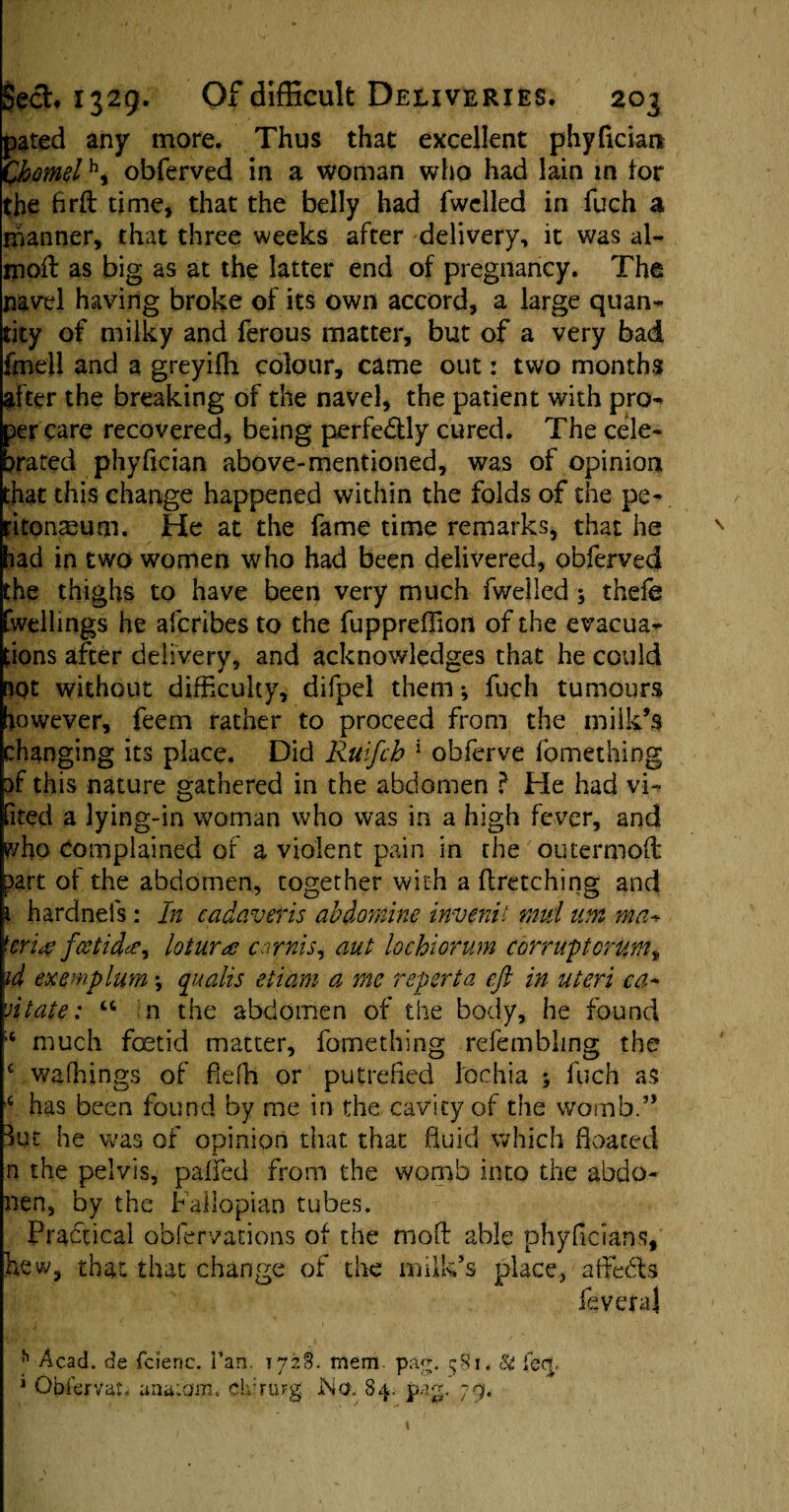 pated any more. Thus that excellent phyficiam Charnelh, obferved in a woman who had lain in tor the firft time, that the belly had fwclled in fuch a manner, that three weeks after delivery, it was al- rnoft as big as at the latter end of pregnancy. The navel having broke of its own accord, a large quan¬ tity of milky and ferous matter, but of a very bad fmell and a greyifh colour, came out: two months after the breaking of the navel, the patient with pro- per care recovered, being perfectly cured. The cele¬ brated phyfician above-mentioned, was of opinion that this change happened within the folds of the pe¬ ritoneum. He at the fame time remarks, that he had in two women who had been delivered, obferved the thighs to have been very much fwelled ; theie fwellings he afcribes to the fuppreflion of the evacua¬ tions after delivery, and acknowledges that he could not without difficulty, difpel them; fuch tumours however, feem rather to proceed from the milk’s changing its place. Did Ruifch 1 obferve fomething sf this nature gathered in the abdomen } He had vi- fited a lying-in woman who was in a high fever, and who Complained of a violent pain in the outermed part of the abdomen, together with a (fetching and 1 hardnels: In cadaver is abdomine invent i mid um ma+ ferine feet idee, loturtc carnis, aut lochiorum corrupt cram t id exemplum *, quads etiam a me reperta eft in uteri ca¬ nt ate : “ n the abdomen of the body, he found 14 much fetid matter, fomething refembling the 4 walkings of fiefh or putrefied lochia ; fuch as c has been found by me in the cavity of the womb.” But he was of opinion that that fluid which floated n the pelvis, pafifed from the womb into the abdo- nen, by the Fallopian tubes. Practical obfervations of the molt able phyficians, hew, that that change of the milk’s place, affedts fevera} h Acad, de fcienc. i’an. 1728. mem. pag. 581. & feet, 1 Obfervat. unafam. CidruFg No. 84. pag. 79.