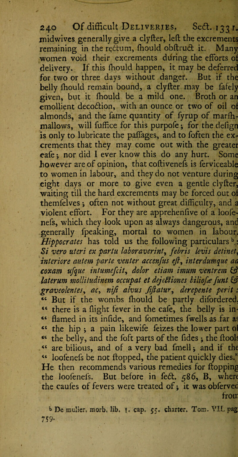 midwives generally give a clyfter, left the excrements remaining in the redum, fhould obftrud it. Many women void their excrements during the efforts of delivery. If this fhould happen, it may be deferred for two or three days without danger. But if the belly fhould remain bound, a clyfter may be fafely given, but it fhould be a mild one. Broth or an emollient decodion, with an ounce or two of oil of almonds, and the fame quantity of fyrup of marfh- mallows, will fuffice for this purpofe * for the defign is only to lubricate the paffages, and to foften the ex¬ crements that they may come out with the greater eafe; nor did I ever know this do any hurt. Some however are of opinion, that coftivenefs is ferviceable to women in labour, and they do not venture during eight days or more to give even a gentle clyfter, waiting till the hard excrements may be forced out of themfelves j often not without great difficulty, and a violent effort. For they are apprehenfive of a loofe- nefs, which they look upon as always dangerous, and generally fpeaking, mortal to women in labour, Hippocrates has told us the following particularsb,: Si vero uteri ex partu laboraverint, febris levis detinet, interiore autem parte venter accenfus eft, interdumque ac coxam ufque intumefcit, dolor eliam imum ventrem & laterum mollitudinem occupat et dejefliones biliofte funt & graveolentes, ac, niji alvus Jiftatur, derepente perit: u But if the wombs fhould be partly difordered. *c there is a flight fever in the cafe, the belly is in* flamed in its infide, and fometimes fwells as far as <c the hip *, a pain likewife feizes the lower part oi « the belly, and the foft parts of the fides; the ftooh “ are bilious, and of a very bad fmell; and if the 46 loofenefs be not flopped, the patient quickly dies.,: He then recommends various remedies for flopping the loofenefs. But before in fed. 586, B, where the caufes of fevers were treated of it was obfervec frotr b De raulier. morb, lib. i. cap. 55. charter. Tom. VIL pag 759*