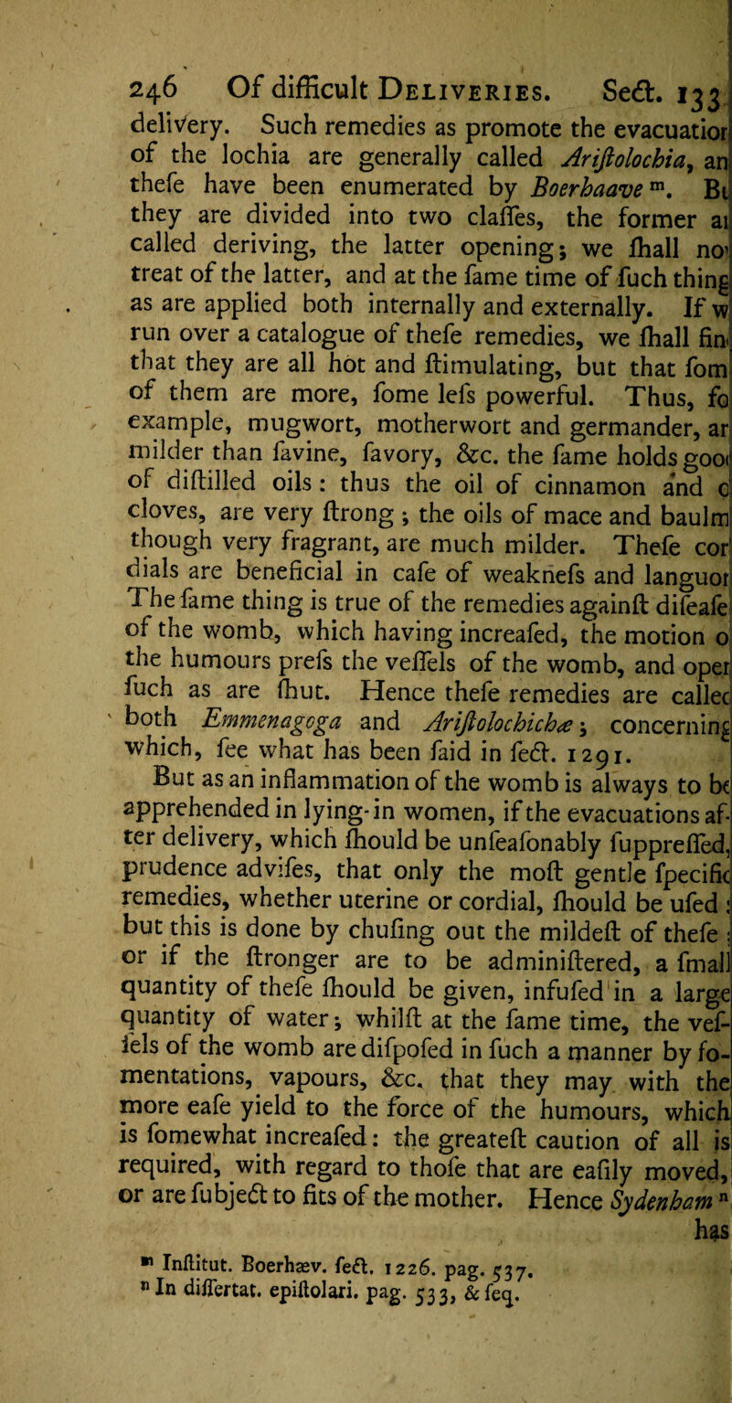 delivery. Such remedies as promote the evacuatior of the lochia are generally called Arifiolochia, an thefe have been enumerated by Boerhaavem. Bt they are divided into two claffes, the former ail called deriving, the latter opening; we fhall no^ treat of the latter, and at the fame time of fuch thing as are applied both internally and externally. If w run over a catalogue of thefe remedies, we fhall fin- that they are all hot and ftimulating, but that fom of them are more, fome lefs powerful. Thus, fo example, mugwort, motherwort and germander, ar milder than favine, favory, &c. the fame holds goo<’ of difbilled oils: thus the oil of cinnamon and 0 cloves, are very ftrong ; the oils of mace and baulm though very fragrant, are much milder. Thefe cor1 dials are beneficial in cafe of weaknefs and languor; The fame thing is true of the remedies againft difeafe of the womb, which having increafed, the motion o the humours prefs the veffels of the womb, and opei fuch as are fhut. Hence thefe remedies are callec ' both Emmenagoga and Ariftolochich*; concerning which, fee what has been faid in fed. 1291. But as an inflammation of the womb is always to be apprehended in lying-in women, if the evacuations af-j ter delivery, which fhould be unfeafonably lupprefled,! prudence advifes, that only the moft gentle fpecific remedies, whether uterine or cordial, fhould be ufed : but this is done by chufing out the mildefl of thefe or if the ftronger are to be adminiftered, a final! quantity of thefe fhould be given, infufed in a large quantity of water; whilfl at the fame time, the vef¬ fels of the womb aredifpofed in fuch a manner by fo¬ mentations, vapours, &c. that they may with the more eafe yield to the force of the humours, which is fomewhat increafed: the greateft caution of all is required, with regard to thofe that are eafily moved, or are fubjed to fits of the mother. Hence Sydenham n has  Inflitut. Boerhasv. fed. 1226. pag. 537. «In difTertat. epiftolari. pag. 533, &fecp