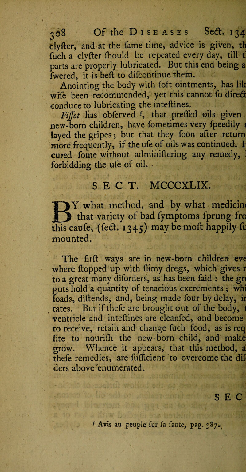 clyfter, and at the fame time, advice is given, th fuch a clyfter fhould be repeated every day, till t parts are properly lubricated. But this end being a fwered, it is bell: to difcontinue them. Anointing the body with foft ointments, has lik wife been recommended, yet this cannot fo dired conduce to lubricating the inteftines. Fijfot Has obferved f, that prelfed oils given new-born children, have fometimes very fpeedily ; layed the gripes •, but that they foon after return more frequently* if the ufe of oils was continued. I cured fome without adminiftering any remedy, ' forbidding the ufe of oil. * SECT. MCCCXLIX. BY what method, and by what medicim that variety of bad fymptoms fprung fro this caufe, (fedt. 1345) may be moft happily ft mounted. The firft ways are in new-born children eve where Hopped up with ftimy dregs, which gives r to a great many diforders, as has been faid : the gn guts hold a quantity of tenacious excrements ; whi loads, diftends, and, being made four by delay, ii tates. But if thefe are brought out of the body, 1 ventricle and inteftines are cleanfed, and become to receive, retain and change fuch food, as is req lite to nourifh the new-born child, and make grow. Whence it appears, that this method, a thefe remedies, are fufficient to overcome the dif ders above enumerated. SEC f Avis au peuple fur fa fante, pag. 387^