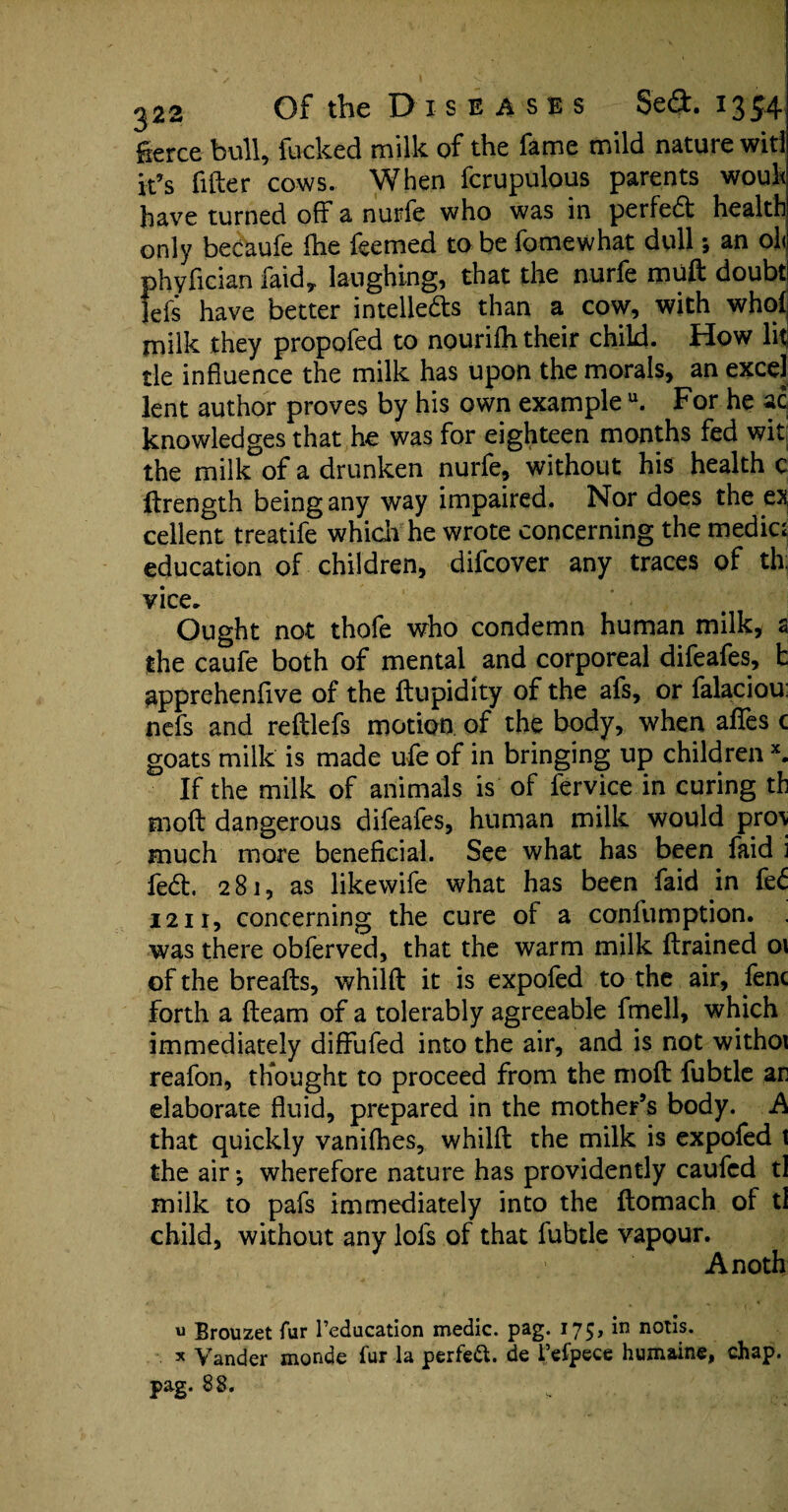 fierce bull, fucked milk of the fame mild nature witl it’s filler cows. When fcrupulous parents wouh have turned off a nurfe who was in perfect health only becaufe fhe feemed to be fomewhat dull *, an ol< phyfician faid,. laughing, that the nurfe muft doubt lefis have better intellects than a cow, with who! milk they propofed to nourifh their child. How lit tie influence the milk has upon the morals, an excel lent author proves by his own example u. For he ac knowledges that he was for eighteen months fed wit the milk of a drunken nurfe, without his health c llrength being any way impaired. Nor does the ex cellent treatife which he wrote concerning the medic; education of children, difcover any traces of th vice. Ought not thofe who condemn human milk, a the caufe both of mental and corporeal difeafes, t apprehend.ve of the ftupidity of the afs, or falaciou: nefs and reftlefs motion of the body, when afles c goats milk is made ufe of in bringing up children x. If the milk of animals is of fervice in curing th moil dangerous difeafes, human milk would pro\ much more beneficial. See what has been faid i fed. 281, as likewife what has been faid in feC 1211, concerning the cure of a confumption. was there obferved, that the warm milk firained 01 of the breafts, whilft it is expofed to the air, fenc forth a fleam of a tolerably agreeable fmell, which immediately diffufed into the air, and is not withoi reafon, thought to proceed from the mod fubtle ar elaborate fluid, prepared in the mother’s body. A that quickly vanifhes, whilft the milk is expofed 1 the air *, wherefore nature has providently caufcd tl milk to pafs immediately into the ftomach of tl child, without any lofs of that fubtle vapour. Anoth u Brouzet fur l’education medic, pag. 175, in notis. x Vander monde fur la perfect, de l’efpece humaine, chap, pag. 8 8,