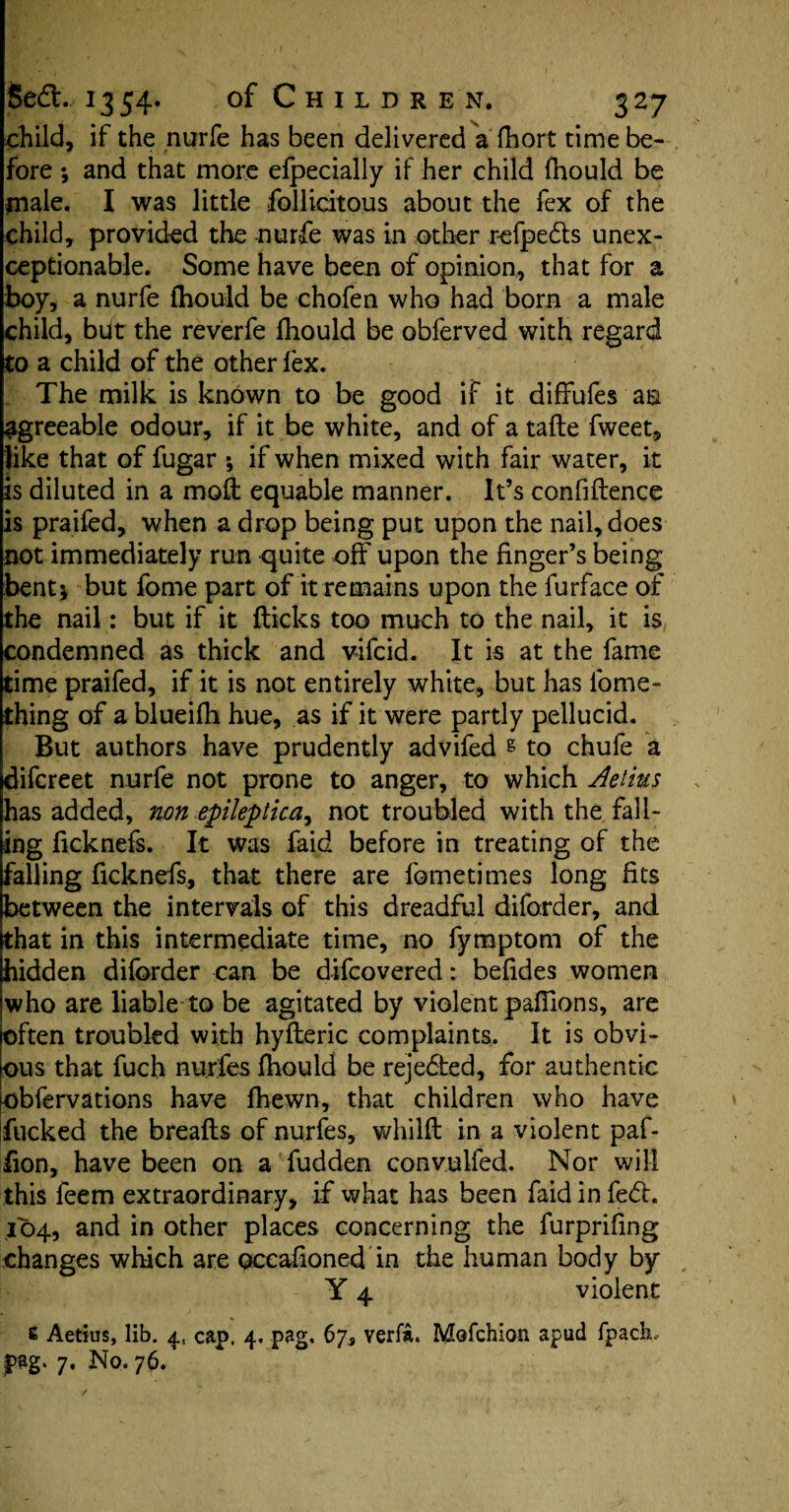 child, if the nurfe has been delivered a fhort time be¬ fore ; and that more efpecially if her child fhould be male. I was little follicitous about the fex of the child, provided the nurfe was in other refpedts unex¬ ceptionable. Some have been of opinion, that for a boy, a nurfe fhould be chofen who had born a male child, but the reverfe Ihould be obferved with regard to a child of the other fex. The milk is known to be good if it diffufes an agreeable odour, if it be white, and of a tade fweet, like that of fugar ; if when mixed with fair water, it is diluted in a mod: equable manner. It’s confidence is praifed, when a drop being put upon the nail, does not immediately run c^uite off upon the finger’s being bent; but fome part of it remains upon the furface of the nail: but if it flicks too much to the nail, it is condemned as thick and vifcid. It is at the fame time praifed, if it is not entirely white, but has fome- thing of a blueifh hue, as if it were partly pellucid. But authors have prudently advifed s to chufe a difcreet nurfe not prone to anger, to which Aetius has added, non epileptica, not troubled with the fall¬ ing ficknefs. It was faid before in treating of the falling ficknefs, that there are fometimes long fits between the intervals of this dreadful diforder, and that in this intermediate time, no fyraptom of the hidden diforder can be difcovered: befides women who are liable to be agitated by violent paflions, are often troubled with hyfleric complaints. It is obvi¬ ous that fuch nurfes fhould be rejected, for authentic obfervations have fhewn, that children who have fucked the breads of nurfes, whild in a violent paf- iion, have been on a fudden convulfed. Nor will this feem extraordinary, if what has been faid in fe<5h 104, and in other places concerning the furprifing changes which are oceahoned in the human body by Y 4 violent s Aetius, lib. 4, cap. 4. pag. 67, verfa. Mofchioti apud fpack fag. 7. No. 76.