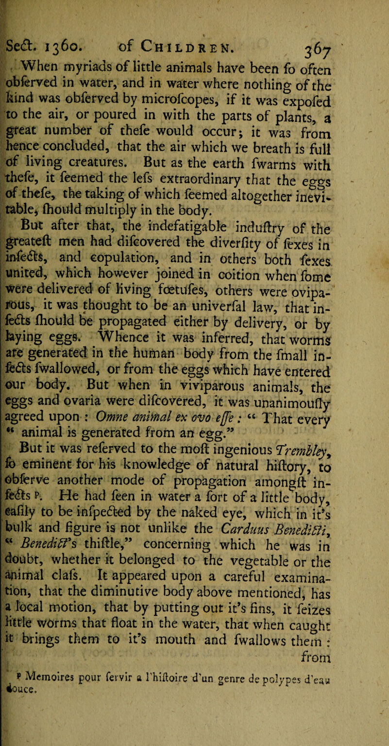 When myriads of little animals have been fo often obferved in water, and in water where nothing of the kind was obferved by microfcopes, if it was expofed to the air, or poured in with the parts of plants, a great number of thefe would occur; it was from hence concluded, that the air which we breath is full of living creatures. But as the earth fwarms with thefe, it feemed the lefs extraordinary that the eggs of thefe, the taking of which feemed altogether inevi¬ table* fhould multiply in the body. But after that, the indefatigable induftry of the greateft men had difcovered the dive-rfity of fexes in infedh, and copulation, and in others both fexes united, which however joined in coition when fome were delivered of Kving fcetiifes, others were ovipa¬ rous, it was thought to be an univerfal law, that in¬ fects fhould be propagated either by delivery, or by hying eggs. Whence it was inferred, that worms are generated in the human body from the fmall in¬ fers fwallowed, or from the eggs which have entered our body. But when in viviparous animals, the eggs and ovaria were difcovered, it was unanimoufly agreed upon : Omne animal ex ovo effe; « That every H animal is generated from an egg.” But it was referved to the raoft ingenious TremMey, fo eminent for his knowledge of natural hiftory, to Obferve another mode of propagation amongft in¬ fers p. He had feen in water a fort of a little body, eafily to be infpe£kd by the naked eye, which in it’s bulk and figure is not unlike the Cardans BenediCtir * Benedict's thiftle,” concerning which he was in doubt, whether it belonged to the vegetable or the animal clafs. It appeared upon a careful examina¬ tion, that the diminutive body above mentioned, has a local motion, that by putting out it’s fins, it feizes Httle worms that float in the water, that when caught it brings them to it’s mouth and fwallows them : from p Mcmoires pour fervir a rhiftoire d'un genre de polypes d'eau douce.