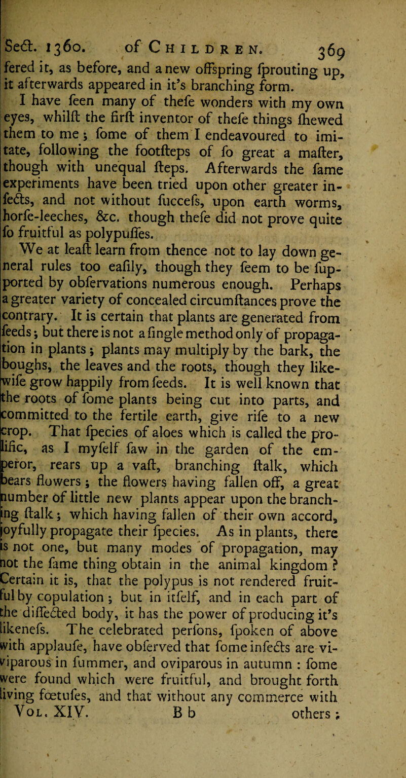 fered it, as before, and anew offspring fprouting up, it afterwards appeared in it’s branching form. I have feen many of thefe wonders with my own eyes, whilfl the firft inventor of thefe things fhewed them to me; fome of them I endeavoured to imi¬ tate, following the footfteps of fo great a mailer, though with unequal Heps. Afterwards the fame experiments have been tried upon other greater in¬ fects, and not without fuccefs, upon earth worms, horfe-leeches, &c. though thefe did not prove quite fo fruitful as polypulfes. We at leaft learn from thence not to lay down ge¬ neral rules too eafily, though they feem to be fup- ported by obfervations numerous enough. Perhaps a greater variety of concealed circumftances prove the contrary. It is certain that plants are generated from feeds-, but there is not a Tingle method only of propaga¬ tion in plants; plants may multiply by the bark, the boughs, the leaves and the roots, though they like- wife grow happily from feeds. It is well known that the roots of fome plants being cut into parts, and committed to the fertile earth, give rife to a new crop. That fpecies of aloes which is called the pro¬ lific, as I myfelf faw in the garden of the em¬ peror, rears up a vail, branching ftalk, which bears flowers ; the flowers having fallen off, a great plumber of little new plants appear upon the branch¬ ing flalk; which having fallen of their own accord, joyfully propagate their fpecies. As in plants, there is not one, but many modes of propagation, may not the fame thing obtain in the animal kingdom ? Certain it is, that the polypus is not rendered fruit¬ ful by copulation; but in itfelf, and in each part of the diffedled body, it has the power of producing it’s likenefs. The celebrated perfons, fpoken of above with applaufe, have obferved that fome infe&s are vi¬ viparous in fuminer, and oviparous in autumn : fome were found which were fruitful, and brought forth living foetufes, and that without any commerce with Vol, XIV. B b others;