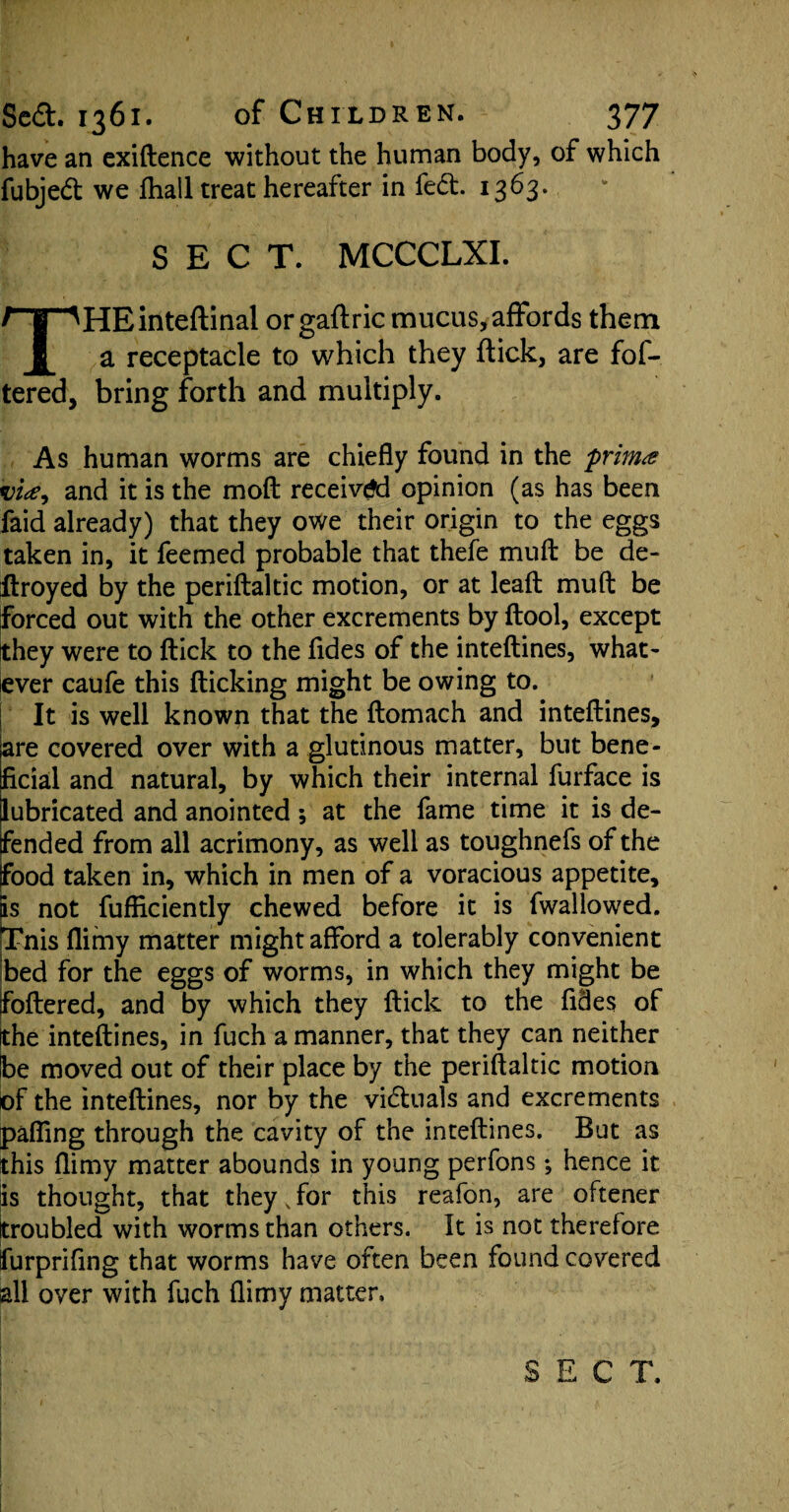 have an exiftence without the human body, of which fubjed we fhail treat hereafter in fed. 1363. SECT. MCCCLXI. THEinteftinal or gaftric mucus, affords them a receptacle to which they flick, are fof- tered, bring forth and multiply. As human worms are chiefly found in the frim# vice, and it is the moft received opinion (as has been faid already) that they owe their origin to the eggs taken in, it feemed probable that thefe muft be de- ftroyed by the periftaltic motion, or at lead muft be forced out with the other excrements by ftool, except they were to ftick to the fides of the inteftines, what- iever caufe this flicking might be owing to. It is well known that the ftomach and inteftines, are covered over with a glutinous matter, but bene¬ ficial and natural, by which their internal furface is lubricated and anointed ; at the fame time it is de¬ fended from all acrimony, as well as toughnefs of the food taken in, which in men of a voracious appetite, is not fufliciently chewed before it is fwallowed. Tnis flimy matter might afford a tolerably convenient bed for the eggs of worms, in which they might be foftered, and by which they ftick to the fides of the inteftines, in fuch a manner, that they can neither be moved out of their place by the periftaltic motion of the inteftines, nor by the victuals and excrements pafling through the cavity of the inteftines. But as this flimy matter abounds in young perfons; hence it is thought, that they,for this reafon, are oftener troubled with worms than others. It is not therefore furpriftng that worms have often been found covered all over with fuch flimy matter. SECT.