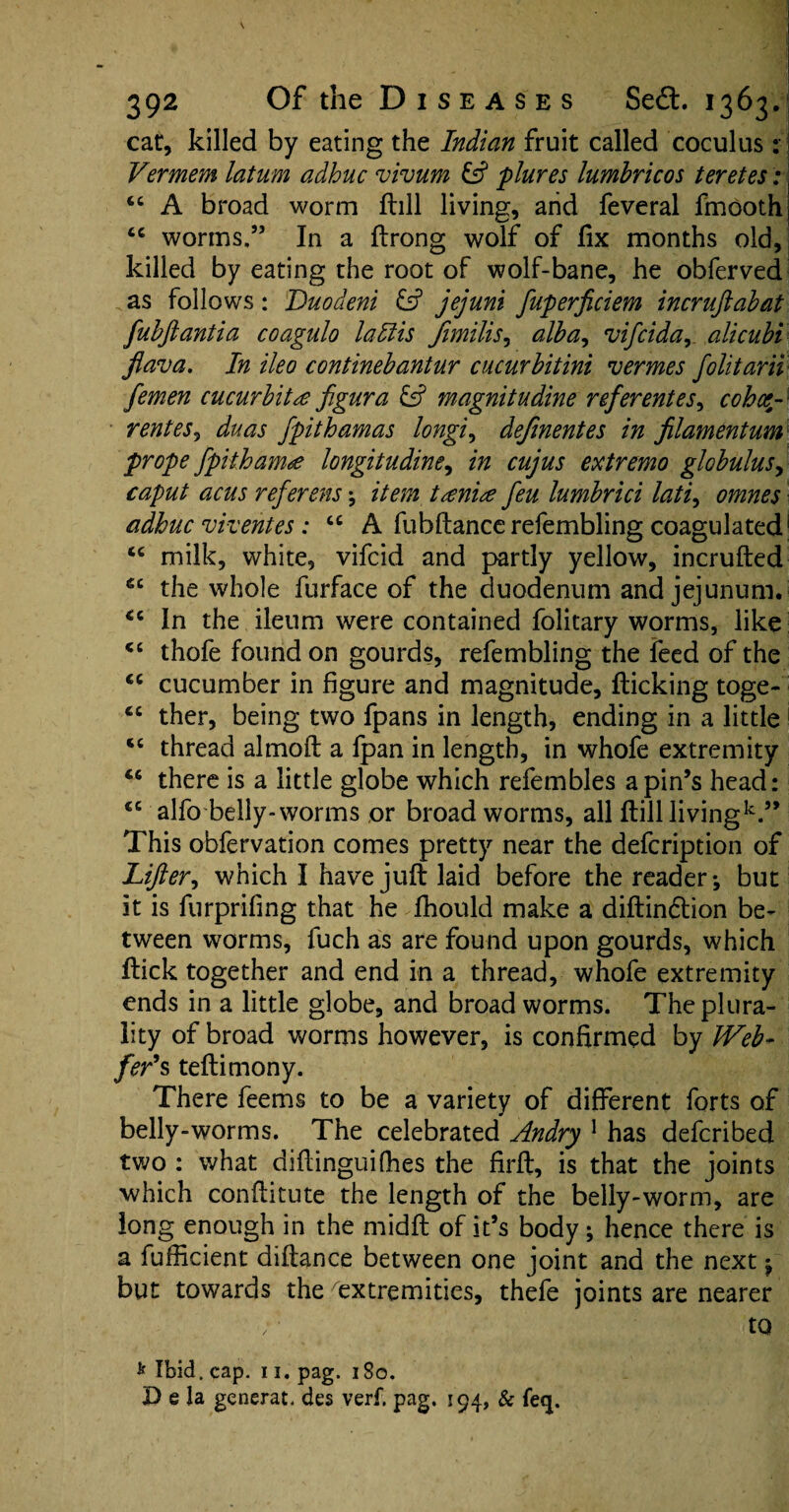 cat, killed by eating the Indian fruit called coculus :\ Vermem latum adhuc vivum £s? plures lumbricos teretes: “ A broad worm ftill living, and feveral fmooth cc worms.” In a ftrong wolf of fix months old, killed by eating the root of wolf-bane, he obferved as follows: Duodeni & jejuni fuperficiem incruftabat fubjlantia coagulo la His Jimilis, alba, vifcida, alicubi flava. In ileo continebantur cucurbitini vermes folitarii femen cucurbits figura & magnitudine referentes, cohe¬ rent es9 duas fpithamas longi, defmentes in filamentum prope fpitham<£ longitudine, in cujus extremo globulus, caput acus referens; item tani# feu lumbrici lati, omnes adhuc viventes: u A fiibftance refembling coagulated “ milk, white, vifcid and partly yellow, incrufted ec the whole furface of the duodenum and jejunum. <c In the ileum were contained folitary worms, like <c thofe found on gourds, refembling the feed of the <c cucumber in figure and magnitude, flicking toge- ct ther, being two fpans in length, ending in a little <c thread almoft a fpan in length, in whofe extremity “ there is a little globe which refembles a pin’s head: <c alfo belly-worms or broad worms, all ftill livingk.” This obfervation comes pretty near the defcription of Lifter, which I have juft laid before the reader-, but it is furprifing that he fhould make a diftindtion be¬ tween worms, fuch as are found upon gourds, which ftick together and end in a thread, whofe extremity ends in a little globe, and broad worms. The plura¬ lity of broad worms however, is confirmed by Web- fer’s teftimony. There feems to be a variety of different forts of belly-worms. The celebrated Andry 1 has defcribed two : what diftinguifhes the firft, is that the joints which conftitute the length of the belly-worm, are long enough in the midft of it’s body; hence there is a fufficient diftance between one joint and the next j but towards the extremities, thefe joints are nearer to * Ibid, cap. n.pag. 1S0. D e la generat. des verf. pag. 194, & fe<p