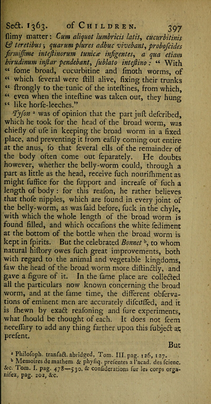 (limy matter: Cum aliquot lumbricis latis, cucurbitinis & teretibus •, quarum plures adhuc vivebant, probofcides firmijfme inteftinorum tunica infigentes, a qua etiam hirudinum inftar pendebant, fublato inteftino : “ With “ fome broad, cucurbitine and fmoth worms, of “ which feveral were ftill alive, fixing their trunks “ ftrongly to the'tunic of the inteftines, from which, “ even when the inteftine was taken out, they hung 46 like horfe-leeches.” Tyfon a was of opinion that the part juft defcribed, which he took for the head of the broad worm, was chiefly of ufe in keeping the broad worm in a fixed place, and preventing it from eafily coming out entire at the anus, fo that feveral ells of the remainder of the body often come out feparately. He doubts however, whether the belly-worm could, through a part as little as the head, receive fuch nourifhment as might fuffice for the fupport and increafe of fuch a length of body : for this reafon, he rather believes that thofe nipples, which are found in every joint of the belly-worm, as wasfaid before, fuck in the chyle, with which the whole length of the broad worm is found filled, and which occafions the white fediment at the bottom of the bottle when the broad worm is kept in fpirits. But the celebrated Bonnetb, to whom natural hiflory owes fuch great improvements, both with regard to the animal and vegetable kingdoms, faw the head of the broad worm more diftindtly, and gave a figure of it. In the fame place are collected all the particulars now known concerning the broad worm, and at the fame time, the different obferva- tions of eminent men are accurately difcitfled, and it is fhewn by exadt reafoning and fure experiments, what fliould be thought of each. It does not feem neceflary to add any thing farther upon this fubjedt at prefent. But a Philofoph. tranfaft. abridged, Tom. Ill.pag. 126, 127. b Memoires de mathem. Sc phyfiq. prefentes a facad. des fcienc. Sec. Tom. I. pag. 473—530. & considerations fur ies corps orga- nifez; pag. 202, See.