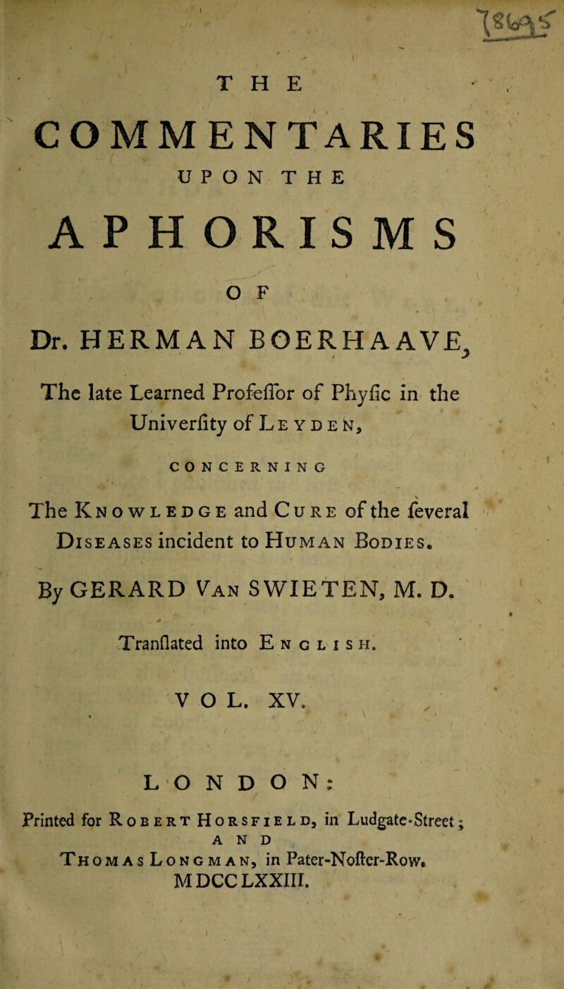 COMMENTARIES ' ( UPON THE APHORISMS / ' S'' V _.*■< I O F Dr. HERMAN BOERH A AVE, l 2 The late Learned Profeffor of Phyfic in the Univerfity of Leyden, CONCERNING \ The Knowledge and Cure of the feveral Di seases incident to Human Bodies. By GERARD Van SWIETEN, M. D. t'L. '■ 1 - ) 0 .. Tranflated into E n c l i s h. VOL. XV. . ■ \ i LONDON: Printed for Robert Horsfield, in Ludgate-Street; AND ThomasLongman, in Pater-Nofter~Row« M DCC LXXIII.