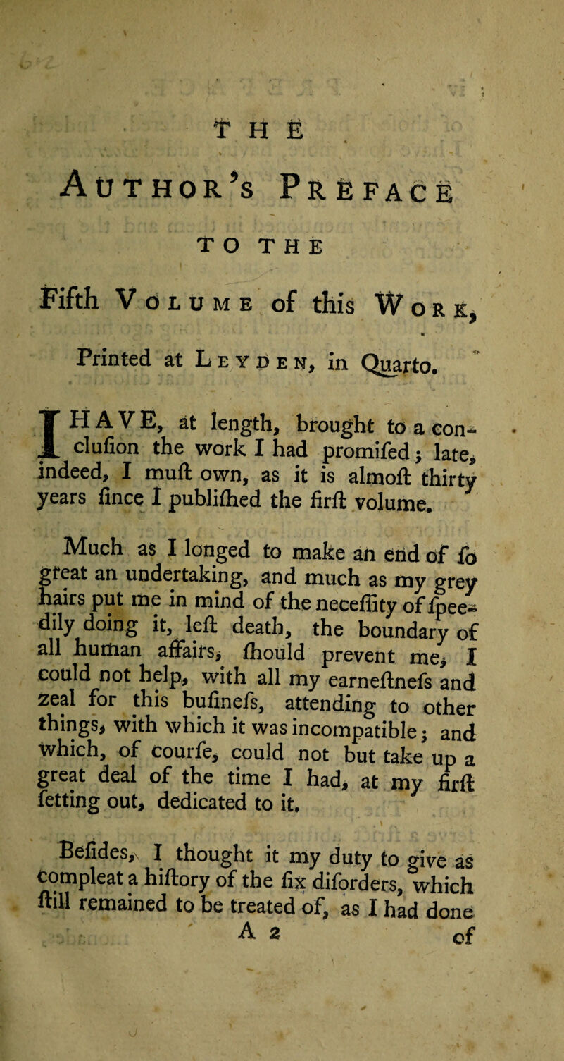 i- » V X- ' • » f . • “ Author’s Preface T o T H E Fifth Volume of this Work, * Printed at Leyden, in Quarto. IH A V E, at length, brought to a con- clufion the work I had promifed; late, indeed, I muft own, as it is almoft thirty years fince I published the firft volume. Much as I longed to make an end of fo great an undertaking, and much as my grey hairs put me in mind of the neceffity offpee- dily doing it, left death, the boundary of all human affairs, fhould prevent me, I could not help, with all my earneftnefs and Zeal for this bufinefs, attending to other things, with which it was incompatible j and Which, of courfe, could not but take up a great deal of the time I had, at my firft fetting out, dedicated to it. Befides,\ I thought it my duty to give as Compleat a hiftory of the fix diforders, which ftill remained to be treated of, as I had done A 2 of