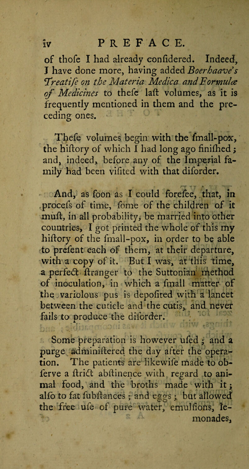 of thofc I had already eonfidered. Indeed, J have done more, having added Boerhaave s 'Treatife on the Materia Me die a and Formulae of Medicines to thefe laft volumes, as it is frequently mentioned in them and the pre¬ ceding ones. * Thefe volumes begin with the fmall-pox, the hiftory of which I had long ago finifhed; and, indeed, before any of the Imperial fa¬ mily had been vifited with that diforder. AT* T T P r .% And, as foon as I could forefee, that, in procefs of time, fome of the children of it mud, in all probability, be married into other countries, I got printed the whole of this my hidory of the fmall-pox, in order to be able to prefent each of them, at their departure, with a copy of it, ButT was, at this time, a perfect dranger to the Suttonian method of inoculation, in which a fmall matter of the variolous pus is depofited with a lancet between the cuticle and the cutis* and never fails to produce the diforder. Some preparation is however ufed and a purge adminidered the day after the opera¬ tion. The patients are likewife made to ob- ierve a drift abftinence with regard to ani¬ mal food, and the broths made with it y alio to fat fubdances ; and eggs y but allowed the free ufe of puFe water, emulfions, le¬ monades.