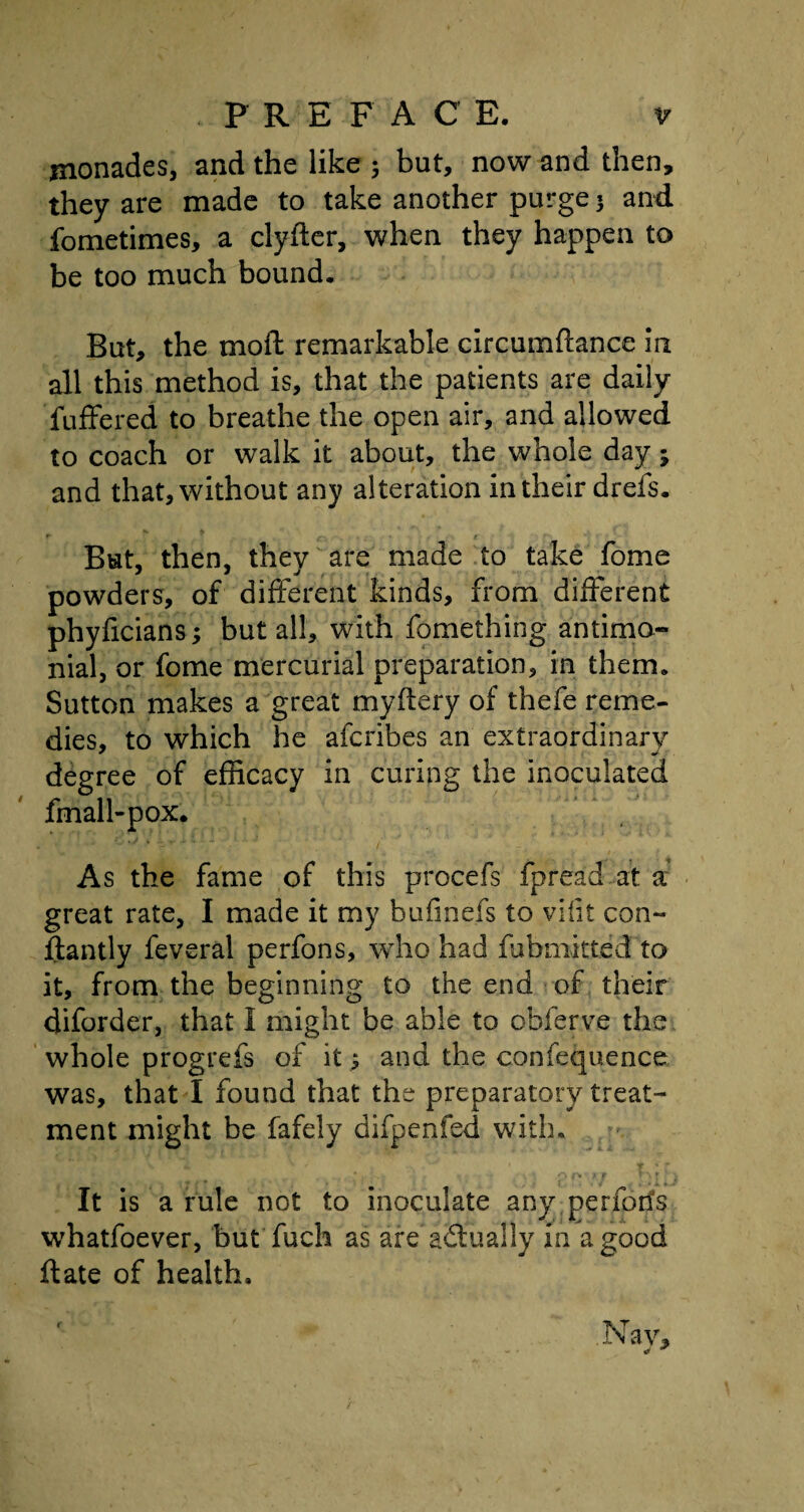 monades, and the like 5 but, now and then, they are made to take another purge * and fometimes, a clyfter, when they happen to be too much bound. But, the moft remarkable circumftance in all this method is, that the patients are daily Tuffered to breathe the open air, and allowed to coach or walk it about, the whole day; and that, without any alteration in their drefs. But, then, they are made to take fome powders, of different kinds, from different phyficians; but all, with fomething antimo- nial, or fome mercurial preparation, in them. Sutton makes a great myffery of thefe reme¬ dies, to which he afcribes an extraordinary degree of efficacy in curing the inoculated fmall-pox. As the fame of this procefs fpread at a great rate, I made it my bufmefs to vifit con- ftantly feveral perfons, who had fubmitted to it, from the beginning to the end of their diforder, that I might be able to obferve the whole progrefs of it; and the confequence was, that I found that the preparatory treat¬ ment might be fafely difpenfed with. It is a rule not to inoculate any periods whatfoever, but fuch as are actually in a good ftate of health. Nay, - •