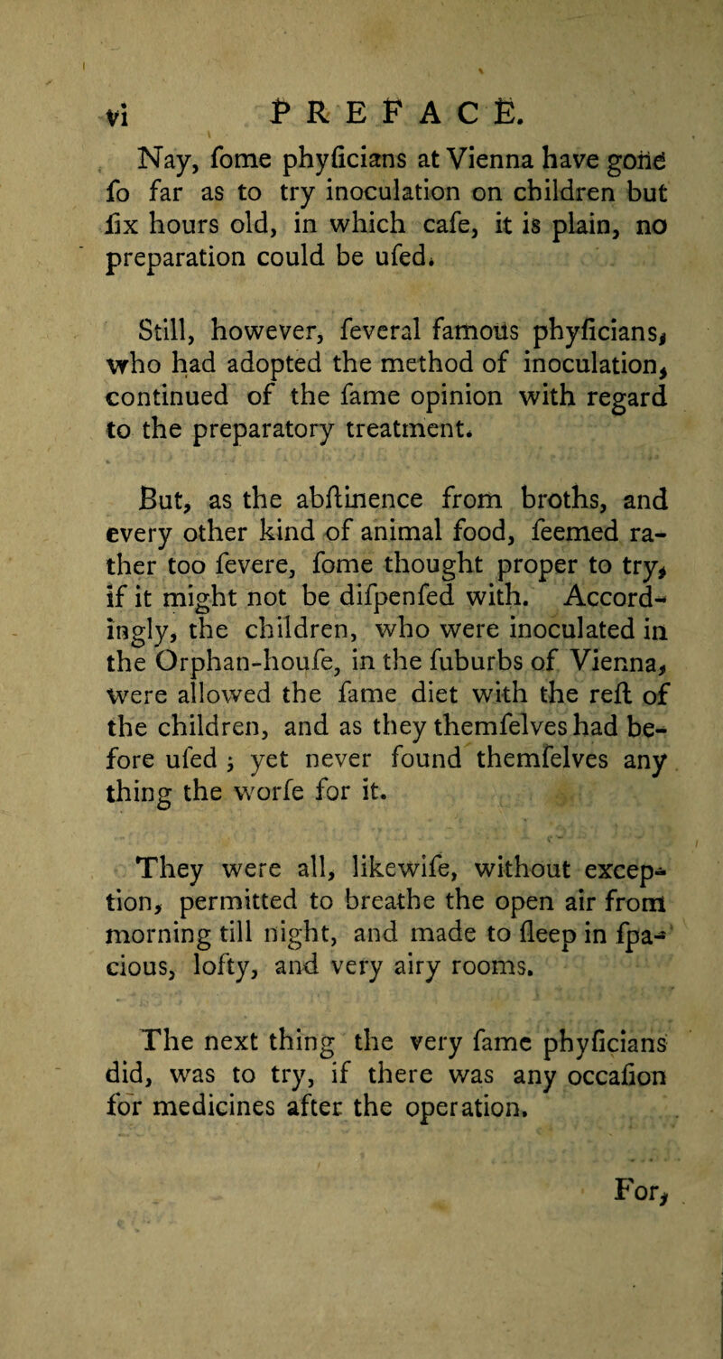 I vi P REP A c £. Nay, fome phyficians at Vienna have goii£ fo far as to try inoculation on children but fix hours old, in which cafe, it is plain, no preparation could be ufed* Still, however, feveral famoiis phyficians* who had adopted the method of inoculation* continued of the fame opinion with regard to the preparatory treatment* But, as the abftinence from broths, and every other kind of animal food, feemed ra¬ ther too fevere, fome thought proper to try* if it might not be difpenfed with. Accord-* ingly, the children, who were inoculated in the Orphan-houfe, in the fuburbs of Vienna* Were allowed the fame diet with the reft of the children, and as they themfelves had be¬ fore uled j yet never found themfelves any thing the worfe for it. They were all, likewife, without excep¬ tion, permitted to breathe the open air from morning till night, and made to deep in fpa- cious, lofty, and very airy rooms. The next thing the very fame phyficians did, was to try, if there was any occafion for medicines after the operation. For*
