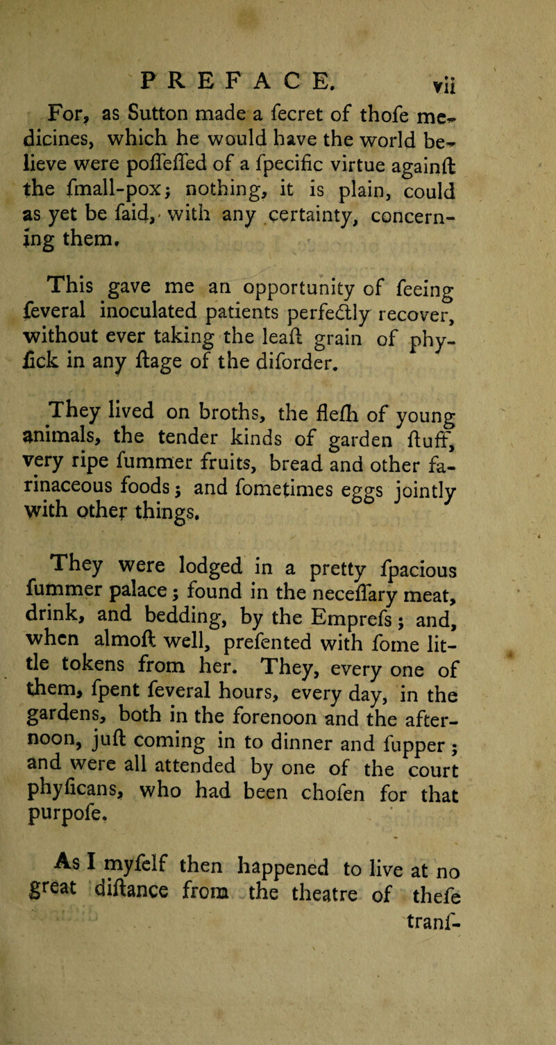 For, as Sutton made a fecret of thofe me~ dicines, which he would have the world be~ lieve were poffeffed of a fpecific virtue againft the fmall-pox; nothing, it is plain, could as yet be faid,* with any certainty, concern¬ ing them. This gave me an opportunity of feeing feveral inoculated patients perfectly recover, without ever taking the lead: grain of phy- fick in any ftage of the diforder. They lived on broths, the flefh of young animals, the tender kinds of garden fluff, very ripe fummer fruits, bread and other fa¬ rinaceous foods $ and fometimes eggs jointly with other things. They were lodged in a pretty fpacious fummer palace; found in the neceflary meat, drink, and bedding, by the Emprefs; and, when almoft well, prefented with fome lit¬ tle tokens from her. They, every one of them, fpent feveral hours, every day, in the gardens, both in the forenoon and the after- noon, juft coming in to dinner and fupper; and weie all attended by one of the court phyficans, who had been chofen for that purpofe. As I myfeif then happened to live at no great diftance from the theatre of thefe tranf-