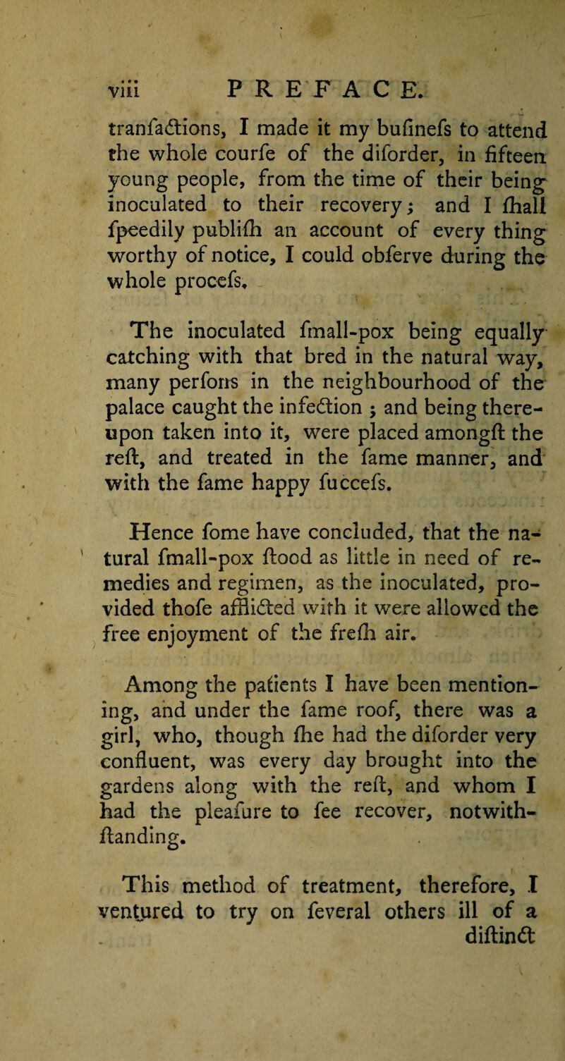 tranfadtions, I made it my bufinefs to attend the whole courfe of the diforder, in fifteen young people, from the time of their being inoculated to their recovery; and I fhall fpeedily publifh an account of every thing worthy of notice, I could obferve during the whole procefs. The inoculated fmall-pox being equally catching with that bred in the natural way, many performs in the neighbourhood of the palace caught the infection ; and being there¬ upon taken into it, were placed amongft the reft, and treated in the fame manner, and with the fame happy fuccefs. Hence fome have concluded, that the na¬ tural fmall-pox flood as little in need of re¬ medies and regimen, as the inoculated, pro¬ vided thofe afflidled with it wTere allowed the free enjoyment of the frefh air. Among the patients I have been mention¬ ing, and under the fame roof, there was a girl, who, though fhe had the diforder very confluent, was every day brought into the gardens along with the reft, and whom I had the pleafure to fee recover, notwith- ftanding. This method of treatment, therefore, I ventured to try on feveral others ill of a diftindt