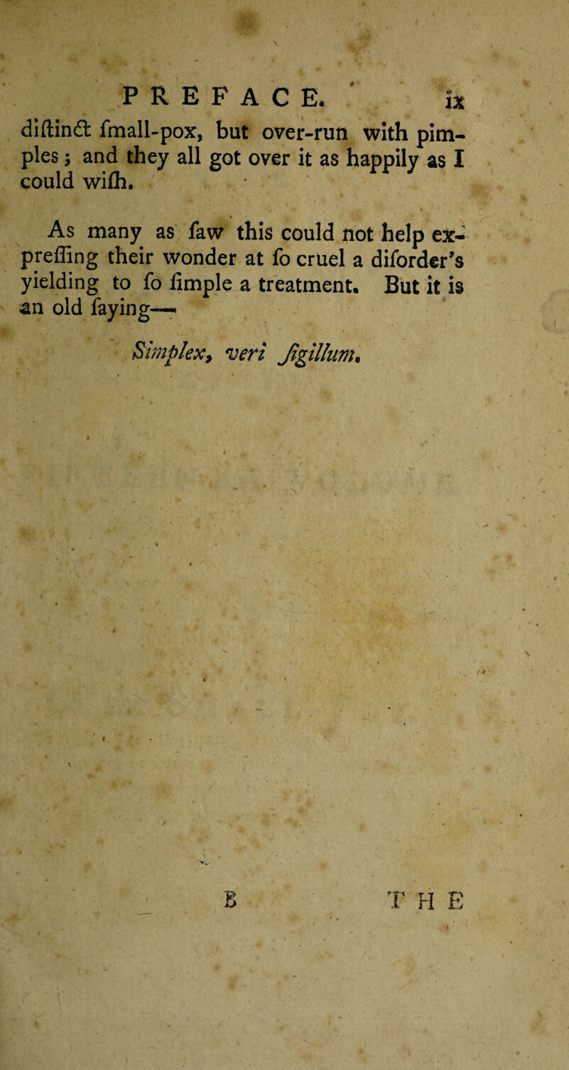 diftindl fmall-pox, but over-run with pim¬ ples ; and they all got over it as happily as I could wilh. . ♦ As many as faw this could not help ex- preffing their wonder at fo cruel a diforder’s yielding to fo limple a treatment. But it is an old faying—- Simplex, veri Jigillunt. J B T H E I