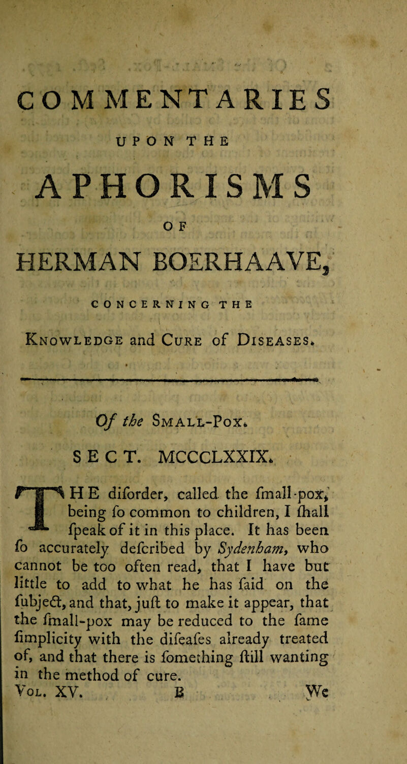 COMMENTARIES UPON THE APHORISMS O F HERMAN BOERHAAVE, CONCERNING THE Knowledge and Cure of Diseases* Of the Small-Pox* SECT. MCCCLXXIX* THE diforder, called the fmall-pox* being fo common to children, I fhall fpeak of it in this place. It has been fo accurately defcribed by Sydenham, who cannot be too often read, that I have but little to add to what he has faid on the fubjedt, and that, juft to make it appear, that the finall-pox may be reduced to the fame fimplicity with the difeafes already treated of, and that there is fomething ftill wanting in the method of cure. Vol. XV. B Wc