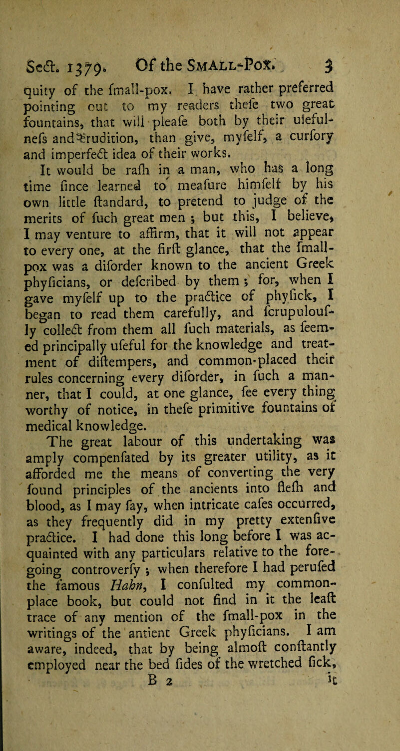 quity of the fmall-pox. I have rather preferred pointing cut to my readers thefe two great fountains, that will pleafe both by their uleful- nefs and^rudition, than give, myfelf, a curfory and imperfedt idea of their works. It would be rafh in a man, who has a long time fince learned to meafure himfelf by his own little ftandard, to pretend to judge of the merits of fuch great men ; but this, I believe* I may venture to affirm, that it will not appear to every one, at the firft glance, that the fmall- pox was a diforder known to the ancient Greek phyficians, or defcribed by them ; for, when I gave myfelf up to the pradlice of phyfick, I began to read them carefully, and fcrupulouf- ly coiled: from them all fuch materials, as feem- ed principally ufeful for the knowledge and treat¬ ment of diftempers, and common-placed their rules concerning every diforder, in fuch a man¬ ner, that I could, at one glance, fee every thing worthy of notice, in thefe primitive fountains of medical knowledge. The great labour of this undertaking was amply compenfated by its greater utility, as it afforded me the means of converting the very found principles of the ancients into fleffi and blood, as I may fay, when intricate cafes occurred, as they frequently did in my pretty extenfive pra&ice. I had done this long before I was ac¬ quainted with any particulars relative to the fore¬ going controverfy ; when therefore I had perufed the famous Hahn, I confulted my common¬ place book, but could not find in it the lead: trace of any mention of the fmall-pox in the writings of the antient Greek phylicians. I am aware, indeed, that by being almoft conftantly employed near the bed Tides of the wretched fick, B 2 it