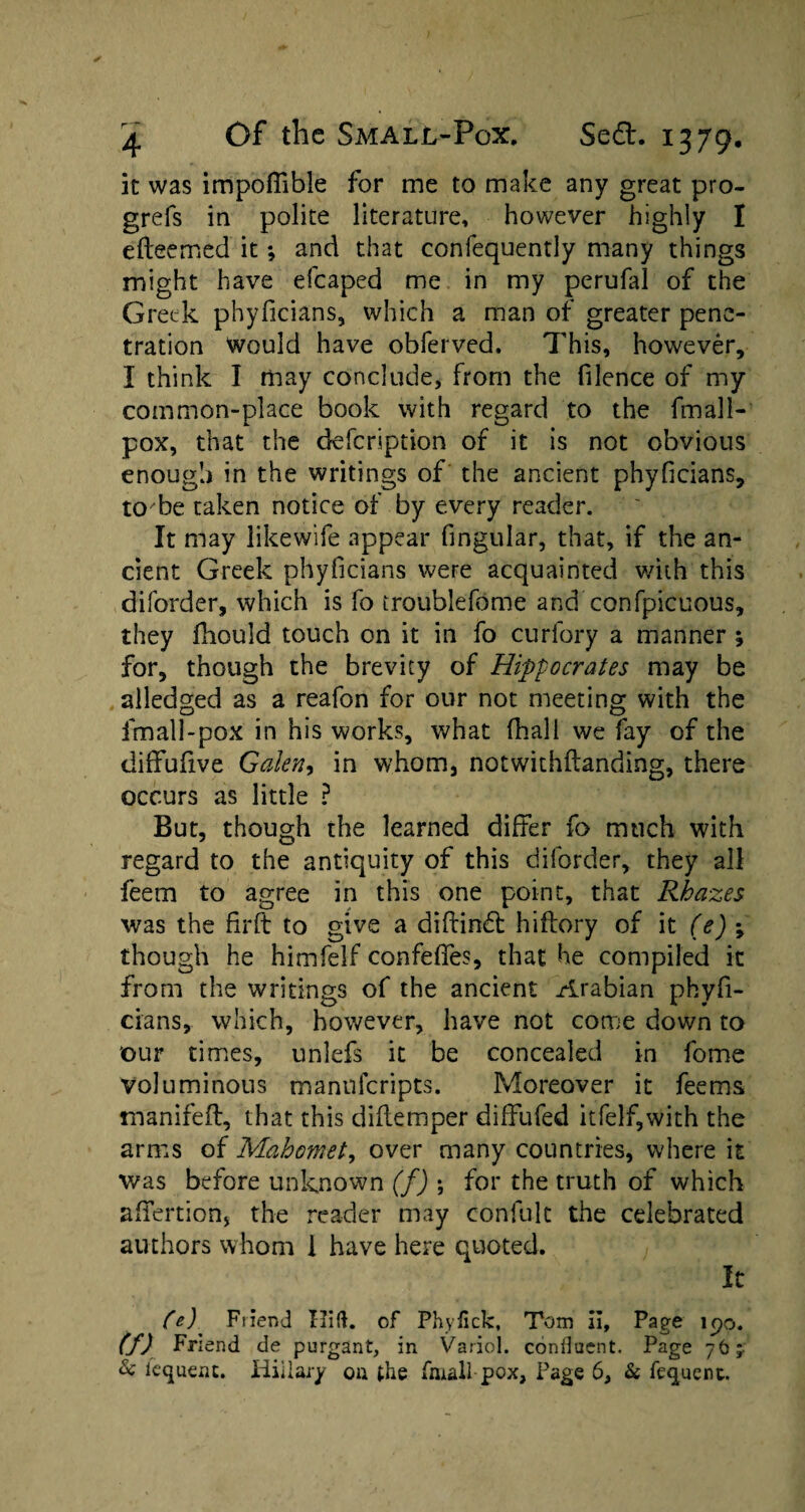 it was impoflible for me to make any great pro- grefs in polite literature, however highly I efteemed it; and that confequently many things might have efcaped me in my perufal of the Greek phyficians, which a man of greater pene¬ tration Would have obferved, This, however, I think I may conclude, from the filence of my common-place book with regard to the fmall- pox, that the defeription of it is not obvious enough in the writings of the ancient phyficians, to be taken notice of by every reader. It may likewife appear fingular, that, if the an¬ cient Greek phyficians were acquainted with this diforder, which is fo troublefome and confpicuous, they fhould touch on it in fo curfory a manner ; for, though the brevity of Hippocrates may be alledged as a reafon for our not meeting with the fmall-pox in his works, what (hall we fay of the diffufive Galen, in whom, notwithftanding, there occurs as little ? But, though the learned differ fo much with regard to the antiquity of this diforder, they all feem to agree in this one point, that Rhazes was the firft to give a diftind hiftory of it (e) *, though he himfelf confeffes, that he compiled it from the writings of the ancient Arabian phyfi¬ cians, which, however, have not come down to our times, unlefs it be concealed in fome voluminous mannferipts. Moreover it feems manifeft, that this diflemper diffufed itfelf,with the arms of Mahomet, over many countries, where it was before unknown (f) ; for the truth of which afifertion, the reader may confult the celebrated authors whom I have here quoted. It fe) Friend Hitt, of Phyfick, Tom il, Page \yo. (f) Friend de purgant, in Variol. confluent. Page 76 j & fequent. Hillary ou the fmall-pox, Page 6, & fequent.